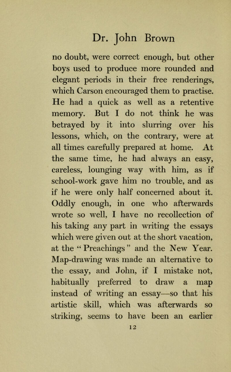 no doubt, were correct enough, but other boys used to produce more rounded and elegant periods in their free renderings, which Carson encouraged them to practise. He had a quick as well as a retentive memory. But I do not think he was betrayed by it into slurring over his lessons, which, on the contrary, were at all times carefully prepared at home. At the same time, he had always an easy, careless, lounging way with him, as if school-work gave him no trouble, and as if he were only half concerned about it. Oddly enough, in one who afterwards wrote so well, I have no recollection of his taking any part in writing the essays which were given out at the short vacation, at the “Preachings” and the New Year. Map-drawing was made an alternative to the essay, and John, if I mistake not, habitually preferred to draw a map instead of writing an essay—so that his artistic skill, which was afterwards so striking, seems to have been an earlier