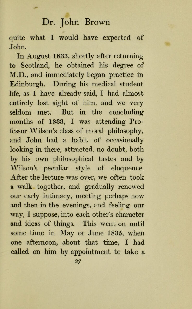 quite what I would have expected of John. In August 1833, shortly after returning to Scotland, he obtained his degree of M.D., and immediately began practice in Edinburgh. During his medical student life, as I have already said, I had almost entirely lost sight of him, and we very seldom met. But in the concluding months of 1833, I was attending Pro- fessor Wilson’s class of moral philosophy, and John had a habit of occasionally looking in there, attracted, no doubt, both by his own philosophical tastes and by Wilson’s peculiar style of eloquence. After the lecture was over, we often took a walk together, and gradually renewed our early intimacy, meeting perhaps now and then in the evenings, and feeling our way, I suppose, into each other’s character and ideas of things. This went on until some time in May or June 1835, when one afternoon, about that time, I had called on him by appointment to take a