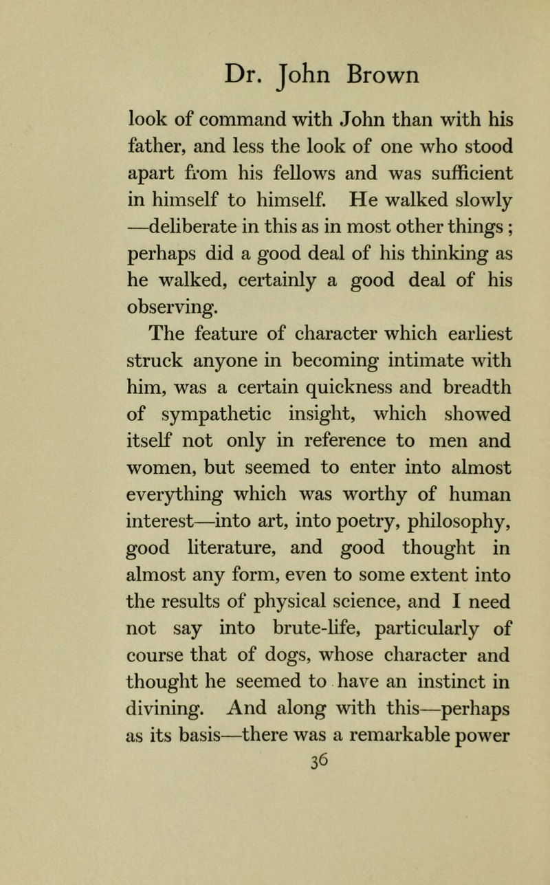 look of command with John than with his father, and less the look of one who stood apart from his fellows and was sufficient in himself to himself. He walked slowly —deliberate in this as in most other things ; perhaps did a good deal of his thinking as he walked, certainly a good deal of his observing. The feature of character which earliest struck anyone in becoming intimate with him, was a certain quickness and breadth of sympathetic insight, which showed itself not only in reference to men and women, but seemed to enter into almost everything which was worthy of human interest—into art, into poetry, philosophy, good literature, and good thought in almost any form, even to some extent into the results of physical science, and I need not say into brute-life, particularly of course that of dogs, whose character and thought he seemed to have an instinct in divining. And along with this—perhaps as its basis—there was a remarkable power 3b