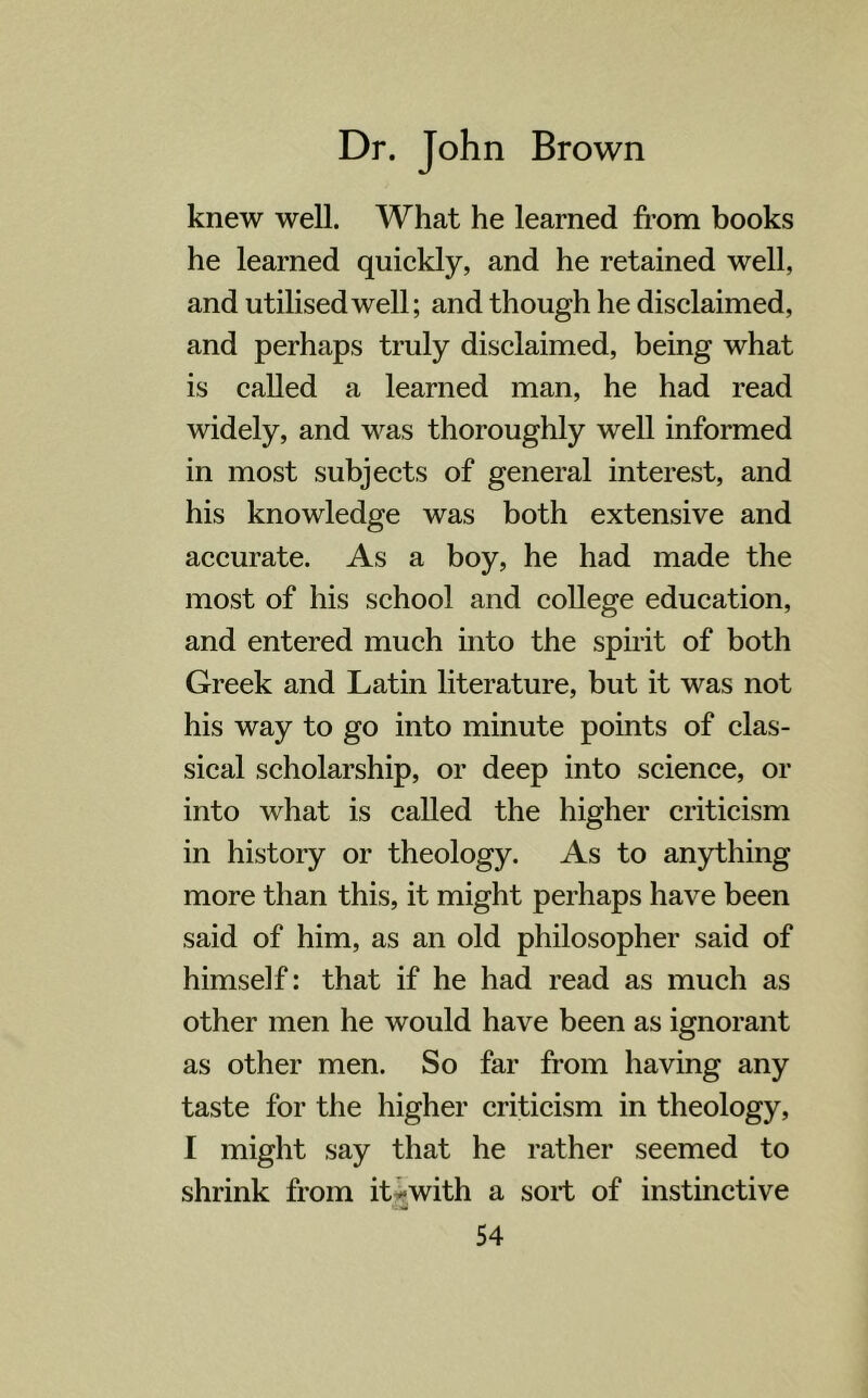 knew well. What he learned from books he learned quickly, and he retained well, and utilised well; and though he disclaimed, and perhaps truly disclaimed, being what is called a learned man, he had read widely, and was thoroughly well informed in most subjects of general interest, and his knowledge was both extensive and accurate. As a boy, he had made the most of his school and college education, and entered much into the spirit of both Greek and Latin literature, but it was not his way to go into minute points of clas- sical scholarship, or deep into science, or into what is called the higher criticism in history or theology. As to anything more than this, it might perhaps have been said of him, as an old philosopher said of himself: that if he had read as much as other men he would have been as ignorant as other men. So far from having any taste for the higher criticism in theology, I might say that he rather seemed to shrink from it •>with a sort of instinctive •tiil