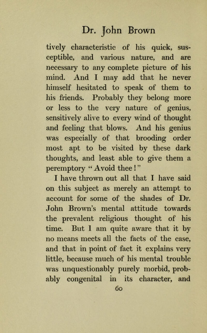 tively characteristic of his quick, sus- ceptible, and various nature, and are necessary to any complete picture of his mind. And I may add that he never himself hesitated to speak of them to his friends. Probably they belong more or less to the very nature of genius, sensitively alive to every wind of thought and feeling that blows. And his genius was especially of that brooding order most apt to be visited by these dark thoughts, and least able to give them a peremptory “ Avoid thee ! ” I have thrown out all that I have said on this subject as merely an attempt to account for some of the shades of Dr. John Brown’s mental attitude towards the prevalent religious thought of his time. But 1 am quite aware that it by no means meets all the facts of the case, and that in point of fact it explains very little, because much of his mental trouble was unquestionably purely morbid, prob- ably congenital in its character, and