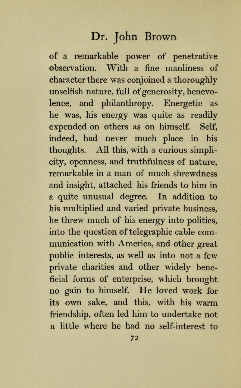 of a remarkable power of penetrative observation. With a fine manliness of character there was conjoined a thoroughly unselfish nature, full of generosity, benevo- lence, and philanthropy. Energetic as he was, his energy was quite as readily expended on others as on himself. Self, indeed, had never much place in his thoughts. All this, with a curious simpli- city, openness, and truthfulness of nature, remarkable in a man of much shrewdness and insight, attached his friends to him in a quite unusual degree. In addition to his multiplied and varied private business, he threw much of his energy into politics, into the question of telegraphic cable com- munication with America, and other great public interests, as well as into not a few private charities and other widely bene- ficial forms of enterprise, which brought no gain to himself. He loved work for its own sake, and this, with his warm friendship, often led him to undertake not a little where he had no self-interest to