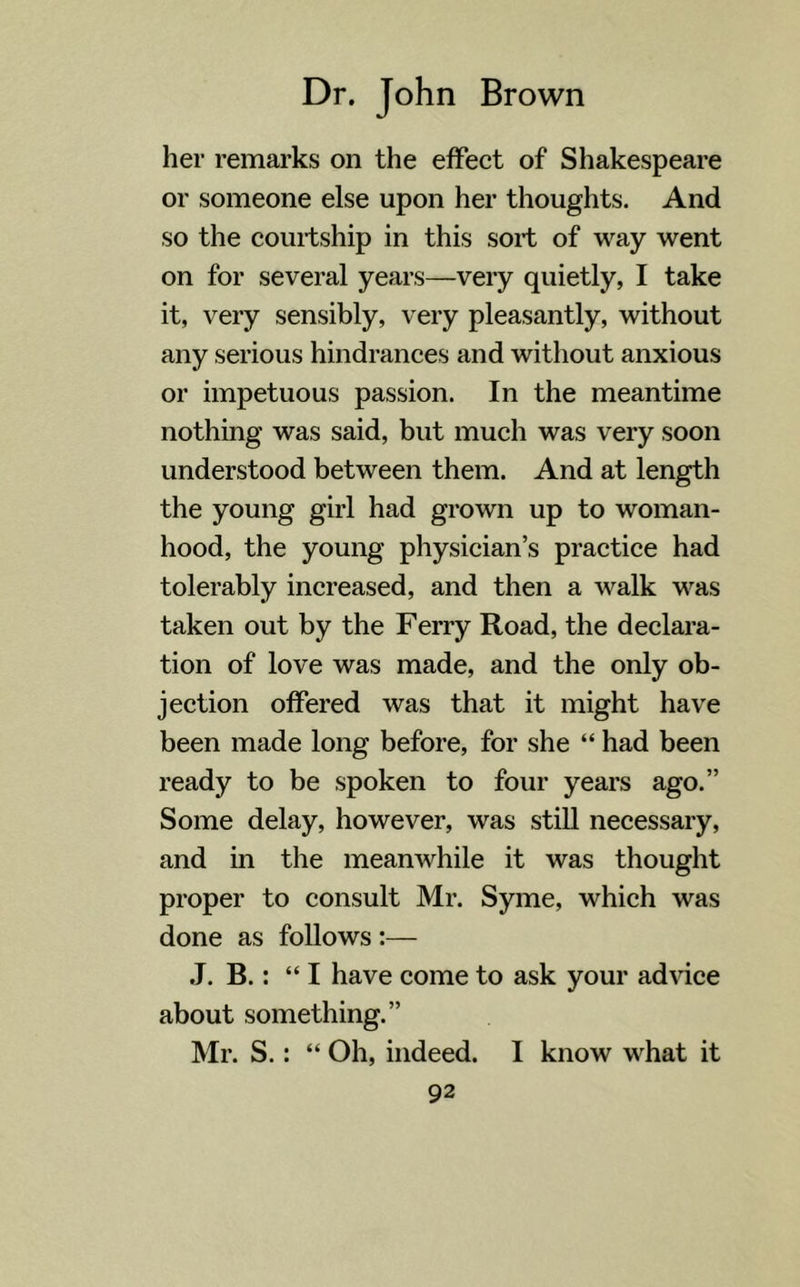 her remarks on the effect of Shakespeare or someone else upon her thoughts. And so the courtship in this sort of way went on for several years—very quietly, I take it, very sensibly, very pleasantly, without any serious hindrances and without anxious or impetuous passion. In the meantime nothing was said, but much was very soon understood between them. And at length the young girl had grown up to woman- hood, the young physician’s practice had tolerably increased, and then a walk was taken out by the Ferry Road, the declara- tion of love was made, and the only ob- jection offered was that it might have been made long before, for she “ had been ready to be spoken to four years ago.” Some delay, however, was still necessary, and in the meanwhile it was thought proper to consult Mr. Syme, which was done as follows :— J. B.: “I have come to ask your advice about something.” Mr. S.: “ Oh, indeed. I know what it