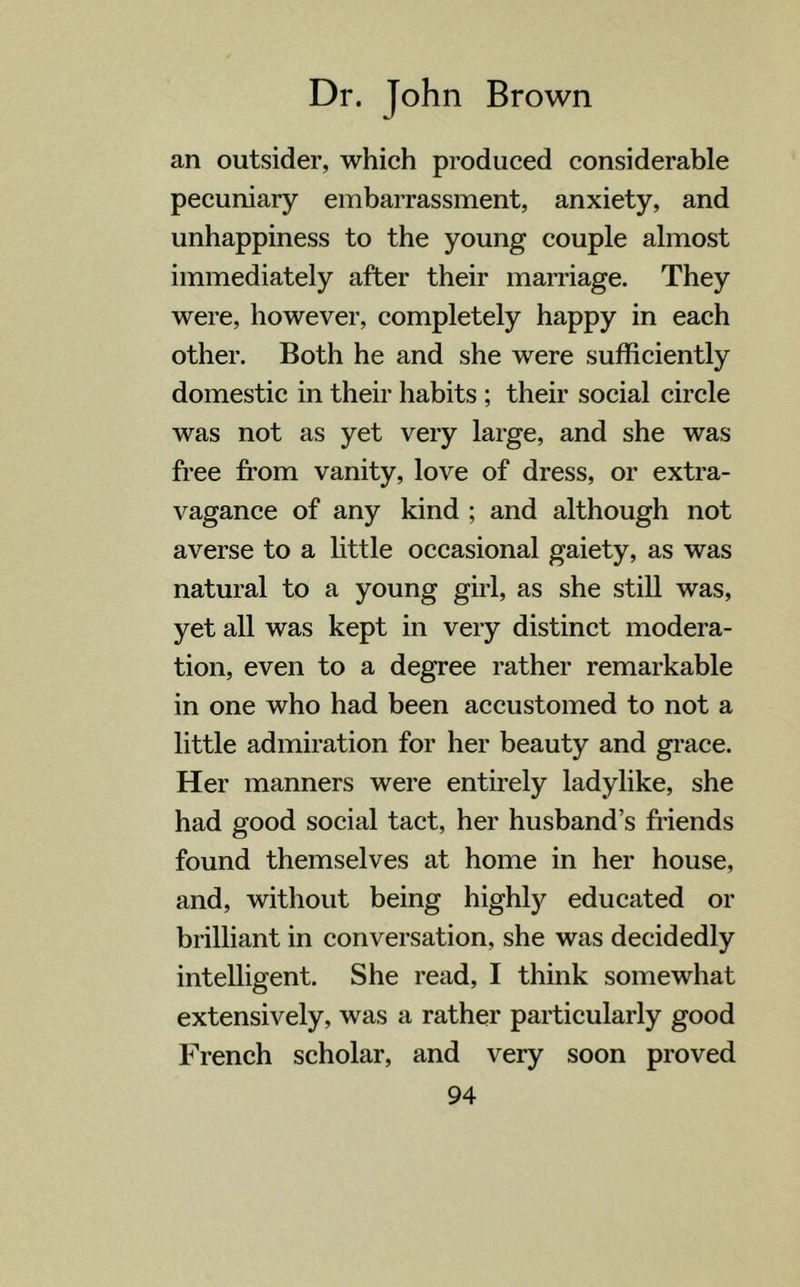 an outsider, which produced considerable pecuniary embarrassment, anxiety, and unhappiness to the young couple almost immediately after their marriage. They were, however, completely happy in each other. Both he and she were sufficiently domestic in their habits ; their social circle was not as yet very large, and she was free from vanity, love of dress, or extra- vagance of any kind ; and although not averse to a little occasional gaiety, as was natural to a young girl, as she still was, yet all was kept in very distinct modera- tion, even to a degree rather remarkable in one who had been accustomed to not a little admiration for her beauty and grace. Her manners were entirely ladylike, she had good social tact, her husband’s friends found themselves at home in her house, and, without being highly educated or brilliant in conversation, she was decidedly intelligent. She read, I think somewhat extensively, was a rather particularly good French scholar, and very soon proved