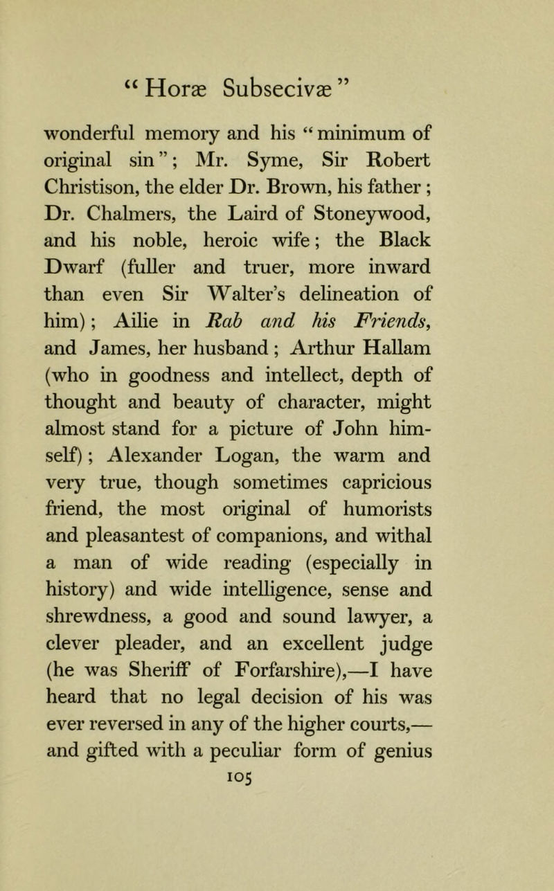 wonderful memory and his “ minimum of original sin ”; Mr. Syme, Sir Robert Christison, the elder Dr. Brown, his father ; Dr. Chalmers, the Laird of Stoneywood, and his noble, heroic wife; the Black Dwarf (fuller and truer, more inward than even Sir Walter’s delineation of him); Ailie in Rab and his Friends, and James, her husband ; Arthur Hallam (who in goodness and intellect, depth of thought and beauty of character, might almost stand for a picture of John him- self) ; Alexander Logan, the warm and very true, though sometimes capricious friend, the most original of humorists and pleasantest of companions, and withal a man of wide reading (especially in history) and wide intelligence, sense and shrewdness, a good and sound lawyer, a clever pleader, and an excellent judge (he was Sheriff of Forfarshire),—I have heard that no legal decision of his was ever reversed in any of the higher courts,— and gifted with a peculiar form of genius