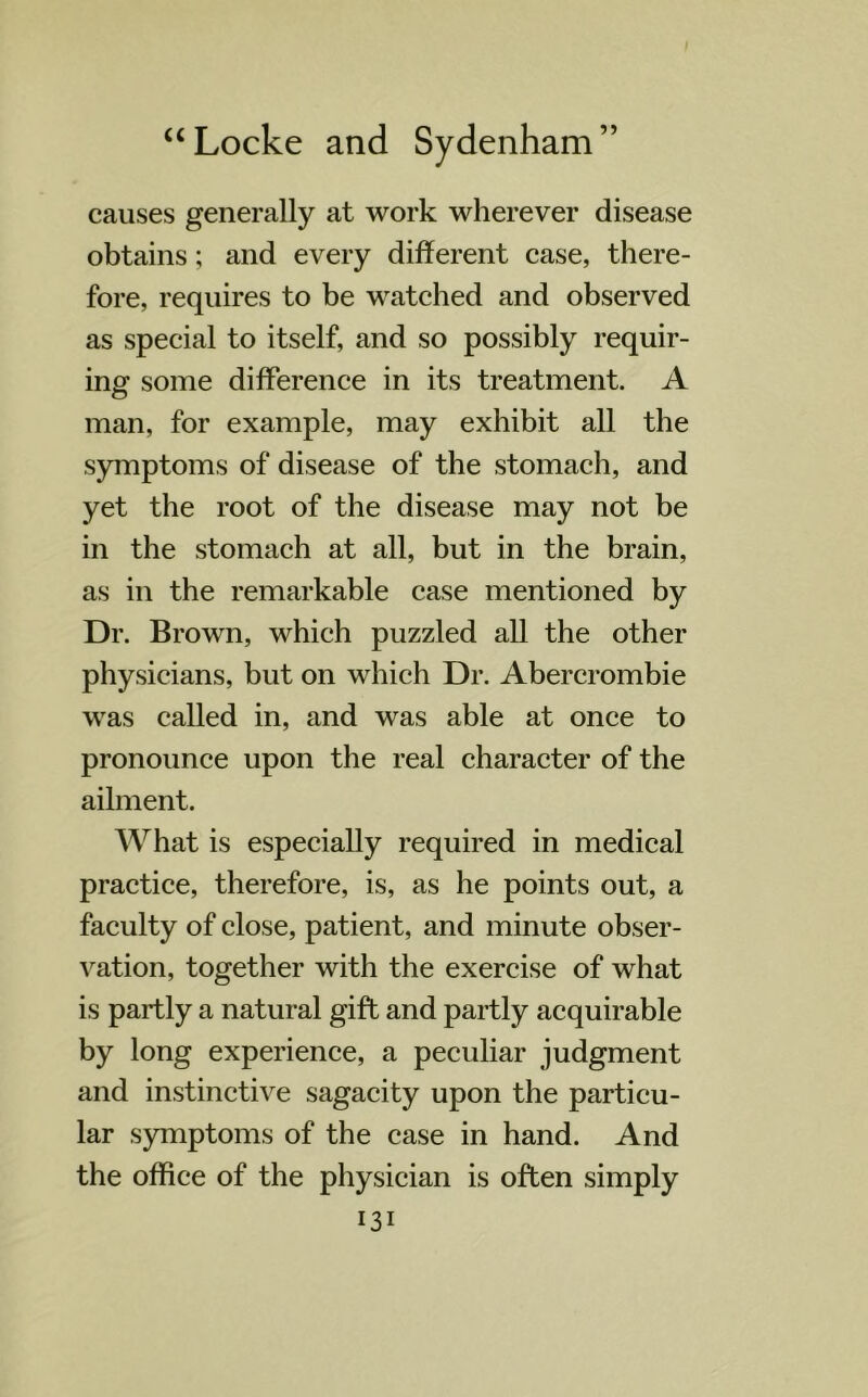 causes generally at work wherever disease obtains; and every different case, there- fore, requires to be watched and observed as special to itself, and so possibly requir- ing' some difference in its treatment. A man, for example, may exhibit all the symptoms of disease of the stomach, and yet the root of the disease may not be in the stomach at all, but in the brain, as in the remarkable case mentioned by Dr. Brown, which puzzled all the other physicians, but on which Dr. Abercrombie was called in, and was able at once to pronounce upon the real character of the ailment. What is especially required in medical practice, therefore, is, as he points out, a faculty of close, patient, and minute obser- vation, together with the exercise of what is partly a natural gift and partly acquirable by long experience, a peculiar judgment and instinctive sagacity upon the particu- lar symptoms of the case in hand. And the office of the physician is often simply