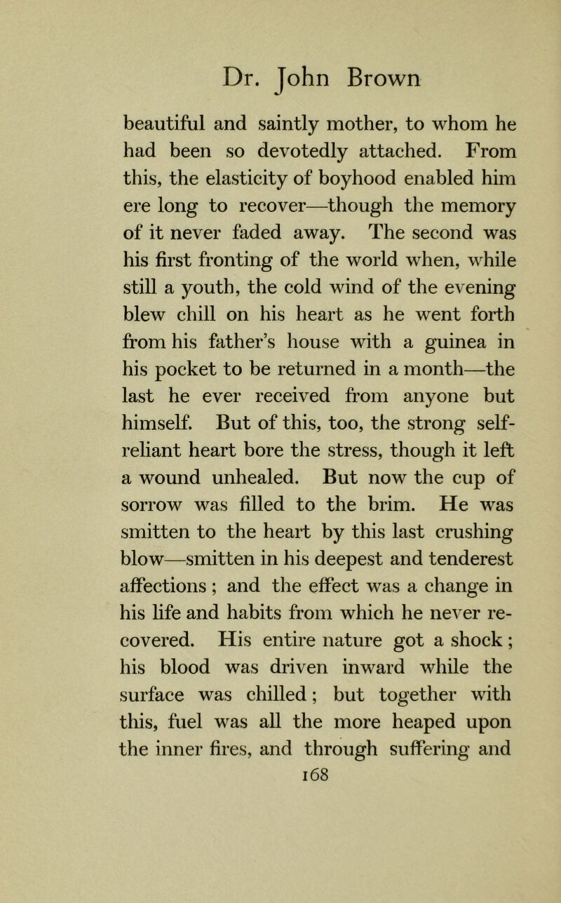 beautiful and saintly mother, to whom he had been so devotedly attached. From this, the elasticity of boyhood enabled him ere long to recover—though the memory of it never faded away. The second was his first fronting of the world when, while still a youth, the cold wind of the evening blew chill on his heart as he went forth from his father’s house with a guinea in his pocket to be returned in a month—the last he ever received from anyone but himself. But of this, too, the strong self- reliant heart bore the stress, though it left a wound unhealed. But now the cup of sorrow was filled to the brim. He wras smitten to the heart by this last crushing blow—smitten in his deepest and tenderest affections ; and the effect was a change in his life and habits from which he never re- covered. His entire nature got a shock ; his blood was driven inward while the surface was chilled; but together with this, fuel was all the more heaped upon the inner fires, and through suffering and