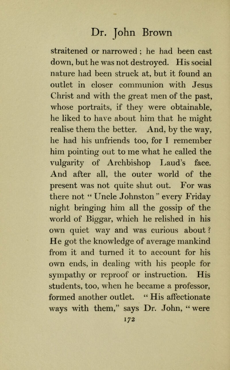 straitened or narrowed ; he had been cast down, but he was not destroyed. His social nature had been struck at, but it found an outlet in closer communion with Jesus Christ and with the great men of the past, whose portraits, if they were obtainable, he liked to have about him that he might realise them the better. And, by the way, he had his unfriends too, for I remember him pointing out to me what he called the vulgarity of Archbishop Laud’s face. And after all, the outer world of the present was not quite shut out. For was there not “ Uncle Johnston ” every Friday night bringing him all the gossip of the world of Biggar, which he relished in his own quiet way and was curious about ? He got the knowledge of average mankind from it and turned it to account for his own ends, in dealing with his people for sympathy or reproof or instruction. His students, too, when he became a professor, formed another outlet. “ His affectionate ways with them,” says Dr. John, “ were