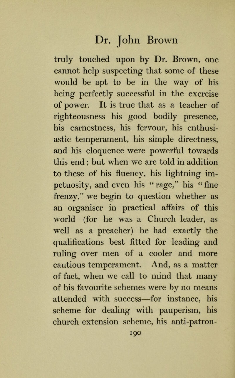 truly touched upon by Dr. Brown, one cannot help suspecting that some of these would be apt to be in the way of his being perfectly successful in the exercise of power. It is true that as a teacher of righteousness his good bodily presence, his earnestness, his fervour, his enthusi- astic temperament, his simple directness, and his eloquence were powerful towards this end; but when we are told in addition to these of his fluency, his lightning im- petuosity, and even his “ rage,” his “ fine frenzy,” we begin to question whether as an organiser in practical affairs of this world (for he was a Church leader, as well as a preacher) he had exactly the qualifications best fitted for leading and ruling over men of a cooler and more cautious temperament. And, as a matter of fact, when we call to mind that many of his favourite schemes were by no means attended with success—for instance, his scheme for dealing with pauperism, his church extension scheme, his anti-patron-