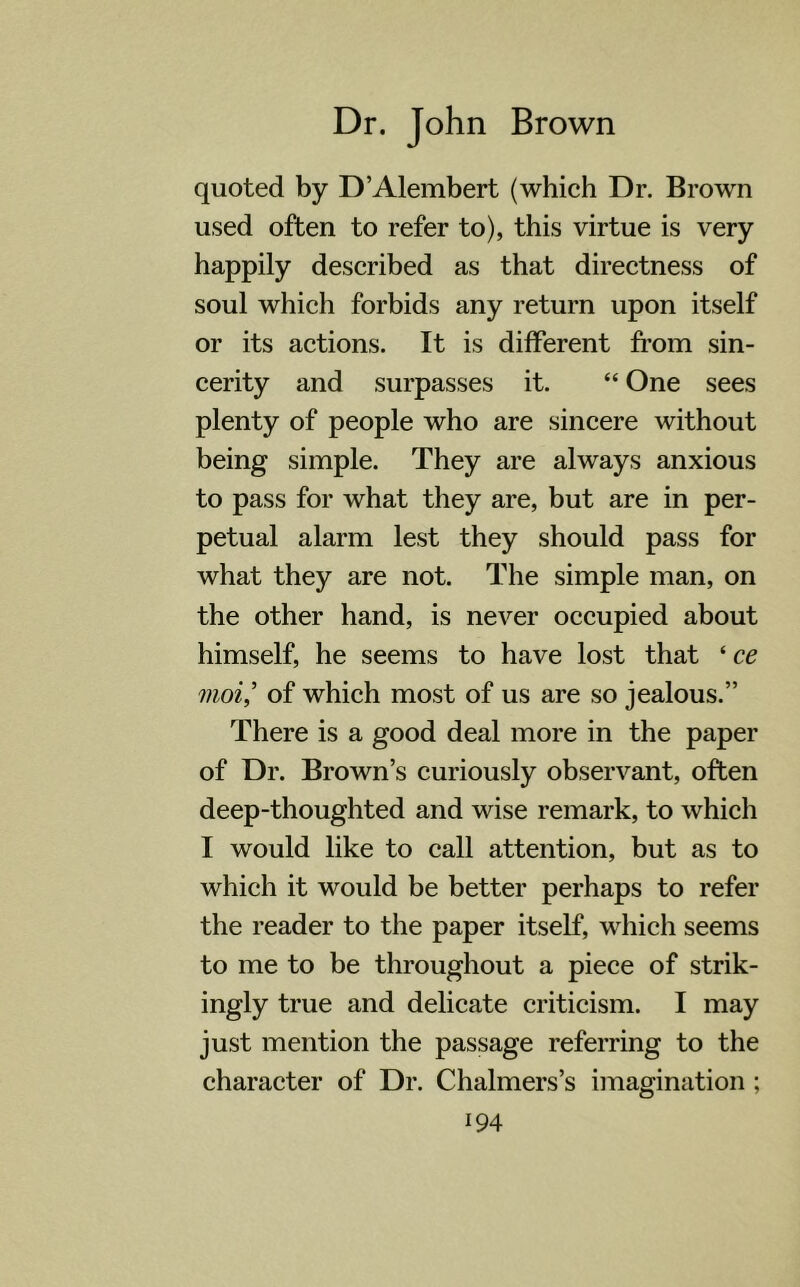 quoted by D’Alembert (which Dr. Brown used often to refer to), this virtue is very happily described as that directness of soul which forbids any return upon itself or its actions. It is different from sin- cerity and surpasses it. “ One sees plenty of people who are sincere without being simple. They are always anxious to pass for what they are, but are in per- petual alarm lest they should pass for what they are not. The simple man, on the other hand, is never occupied about himself, he seems to have lost that ‘ ce moi,’ of which most of us are so jealous.” There is a good deal more in the paper of Dr. Brown’s curiously observant, often deep-thoughted and wise remark, to which I would like to call attention, but as to which it would be better perhaps to refer the reader to the paper itself, which seems to me to be throughout a piece of strik- ingly true and delicate criticism. I may just mention the passage referring to the character of Dr. Chalmers’s imagination;