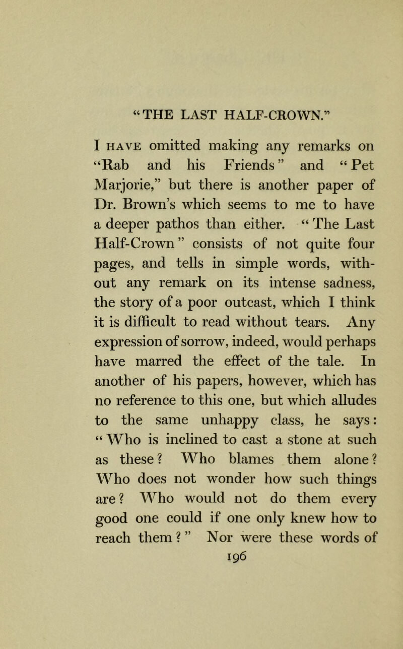 “THE LAST HALF-CROWN.” I have omitted making any remarks on “Rab and his Friends” and “Pet Marjorie,” but there is another paper of Dr. Brown’s which seems to me to have a deeper pathos than either. “ The Last Half-Crown ” consists of not quite four pages, and tells in simple words, with- out any remark on its intense sadness, the story of a poor outcast, which I think it is difficult to read without tears. Any expression of sorrow, indeed, would perhaps have marred the effect of the tale. In another of his papers, however, which has no reference to this one, but which alludes to the same unhappy class, he says: “ Who is inclined to cast a stone at such as these ? Who blames them alone ? Who does not wonder how such things are ? Who would not do them every good one could if one only knew how to reach them ? ” Nor were these words of