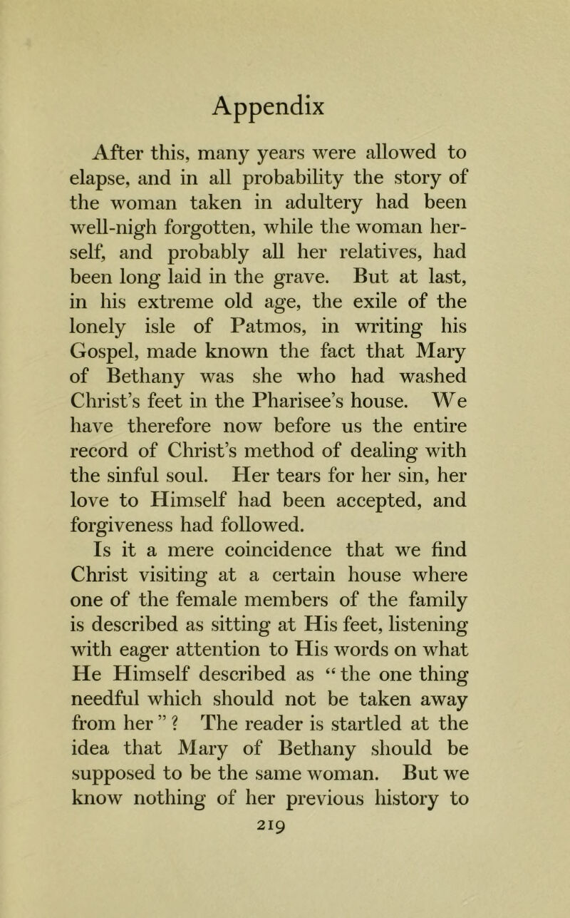 After this, many years were allowed to elapse, and in all probability the story of the woman taken in adultery had been well-nigh forgotten, while the woman her- self, and probably all her relatives, had been long laid in the grave. But at last, in his extreme old age, the exile of the lonely isle of Patmos, in writing his Gospel, made known the fact that Mary of Bethany was she who had washed Christ’s feet in the Pharisee’s house. We have therefore now before us the entire record of Christ’s method of dealing with the sinful soul. Her tears for her sin, her love to Himself had been accepted, and forgiveness had followed. Is it a mere coincidence that we find Christ visiting at a certain house where one of the female members of the family is described as sitting at His feet, listening with eager attention to His words on what He Himself described as “ the one thing needful which should not be taken away from her ” ? The reader is startled at the idea that Mary of Bethany should be supposed to be the same woman. But we know nothing of her previous history to