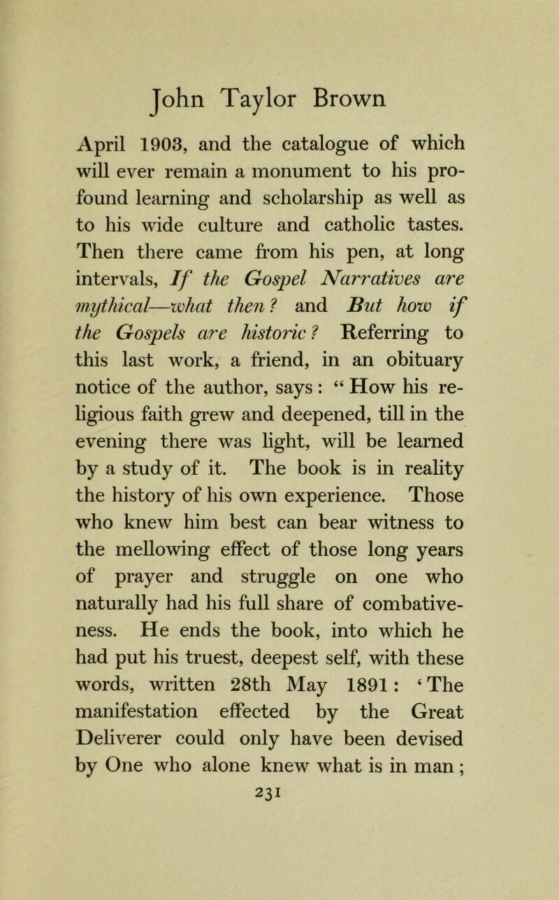 April 1903, and the catalogue of which will ever remain a monument to his pro- found learning and scholarship as well as to his wide culture and catholic tastes. Then there came from his pen, at long intervals, If the Gospel Narratives are mythical—what then ? and But how if the Gospels are historic? Referring to this last work, a friend, in an obituary notice of the author, says : “ How his re- ligious faith grew and deepened, till in the evening there was light, wrill be learned by a study of it. The book is in reality the history of his own experience. Those who knew him best can bear witness to the mellowing effect of those long years of prayer and struggle on one who naturally had his full share of combative- ness. He ends the book, into which he had put his truest, deepest self, with these words, written 28th May 1891: ‘The manifestation effected by the Great Deliverer could only have been devised by One who alone knew what is in man ;