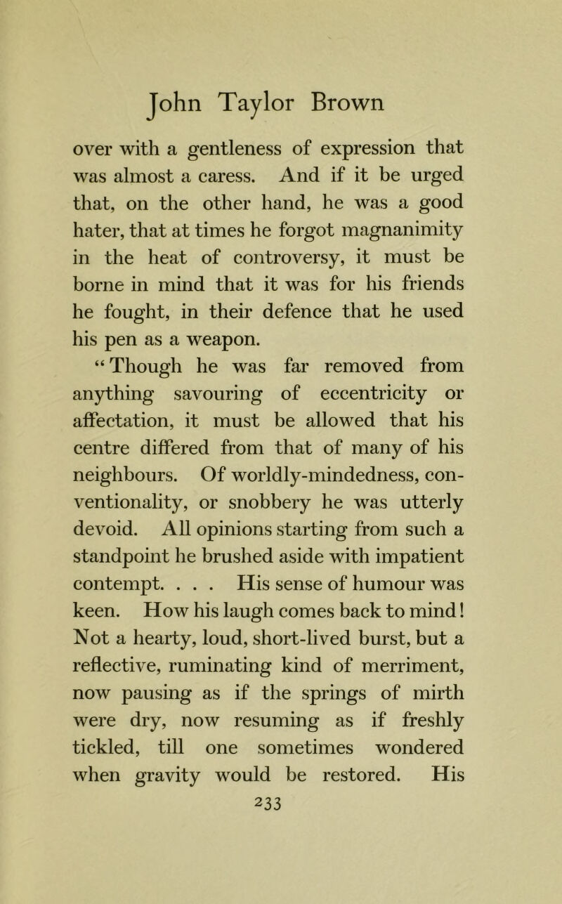 over with a gentleness of expression that was almost a caress. And if it be urged that, on the other hand, he was a good hater, that at times he forgot magnanimity in the heat of controversy, it must be borne in mind that it was for his friends he fought, in their defence that he used his pen as a weapon. “ Though he was far removed from anything savouring of eccentricity or affectation, it must be allowed that his centre differed from that of many of his neighbours. Of worldly-mindedness, con- ventionality, or snobbery he was utterly devoid. All opinions starting from such a standpoint he brushed aside with impatient contempt. . . . His sense of humour was keen. How his laugh comes back to mind! Not a hearty, loud, short-lived burst, but a reflective, ruminating kind of merriment, now pausing as if the springs of mirth were dry, now resuming as if freshly tickled, till one sometimes wondered when gravity would be restored. His