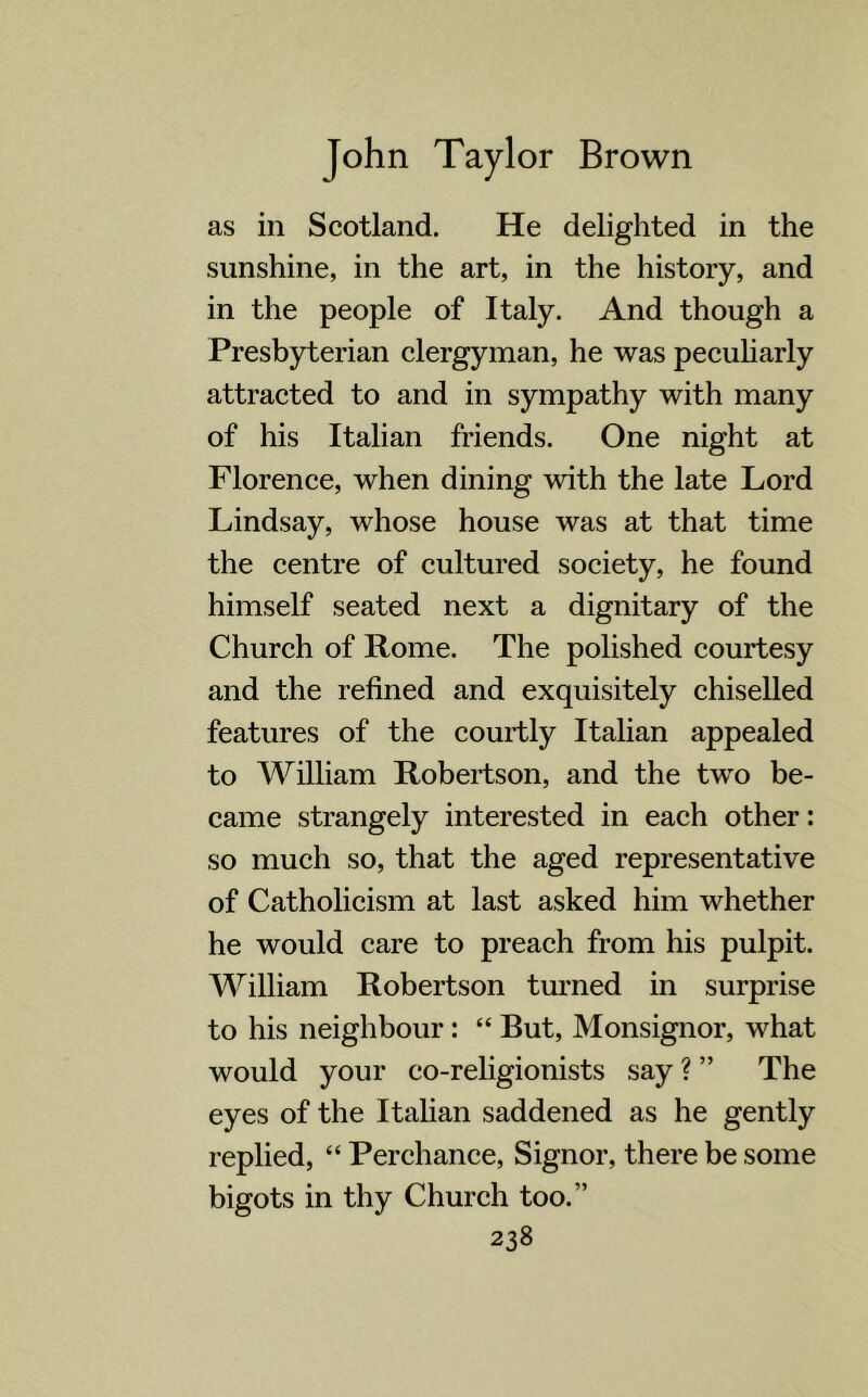 as in Scotland. He delighted in the sunshine, in the art, in the history, and in the people of Italy. And though a Presbyterian clergyman, he was peculiarly attracted to and in sympathy with many of his Italian friends. One night at Florence, when dining with the late Lord Lindsay, whose house was at that time the centre of cultured society, he found himself seated next a dignitary of the Church of Rome. The polished courtesy and the refined and exquisitely chiselled features of the courtly Italian appealed to William Robertson, and the two be- came strangely interested in each other: so much so, that the aged representative of Catholicism at last asked him whether he would care to preach from his pulpit. William Robertson turned in surprise to his neighbour: “ But, Monsignor, what would your co-religionists say ? ” The eyes of the Italian saddened as he gently replied, “ Perchance, Signor, there be some bigots in thy Church too.”