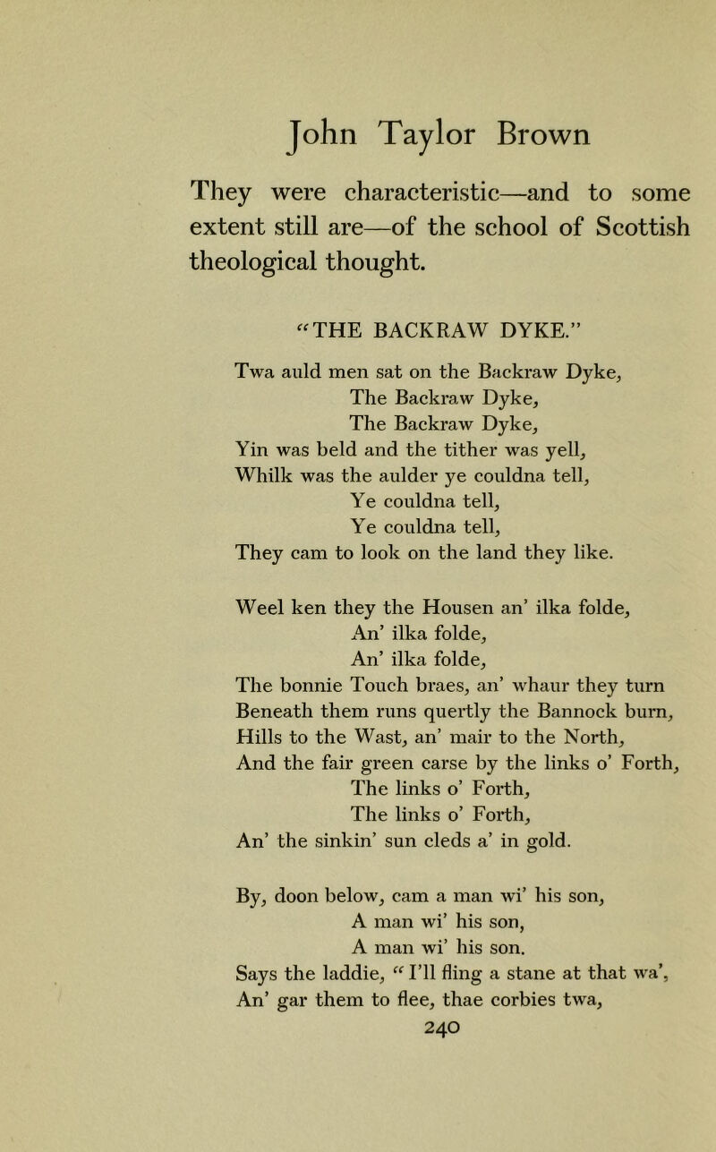 They were characteristic—and to some extent still are—of the school of Scottish theological thought. THE BACKRAW DYKE.” Twa auld men sat on the Backraw Dyke* The Backraw Dyke, The Backraw Dyke, Yin was held and the tither was yell, Whilk was the aulder ye couldna tell, Ye couldna tell, Ye couldna tell. They cam to look on the land they like. Weel ken they the Housen an’ ilka folde. An’ ilka folde. An’ ilka folde. The bonnie Touch braes, an’ whaur they turn Beneath them runs quertly the Bannock burn. Hills to the Wast, an’ mair to the North, And the fair green carse by the links o’ Forth, The links o’ Forth, The links o’ Forth, An’ the sinkin’ sun cleds a’ in gold. By, doon below, cam a man wi’ his son, A man wi’ his son, A man wi’ his son. Says the laddie, “ I’ll fling a stane at that wa’, An’ gar them to flee, thae corbies twa,