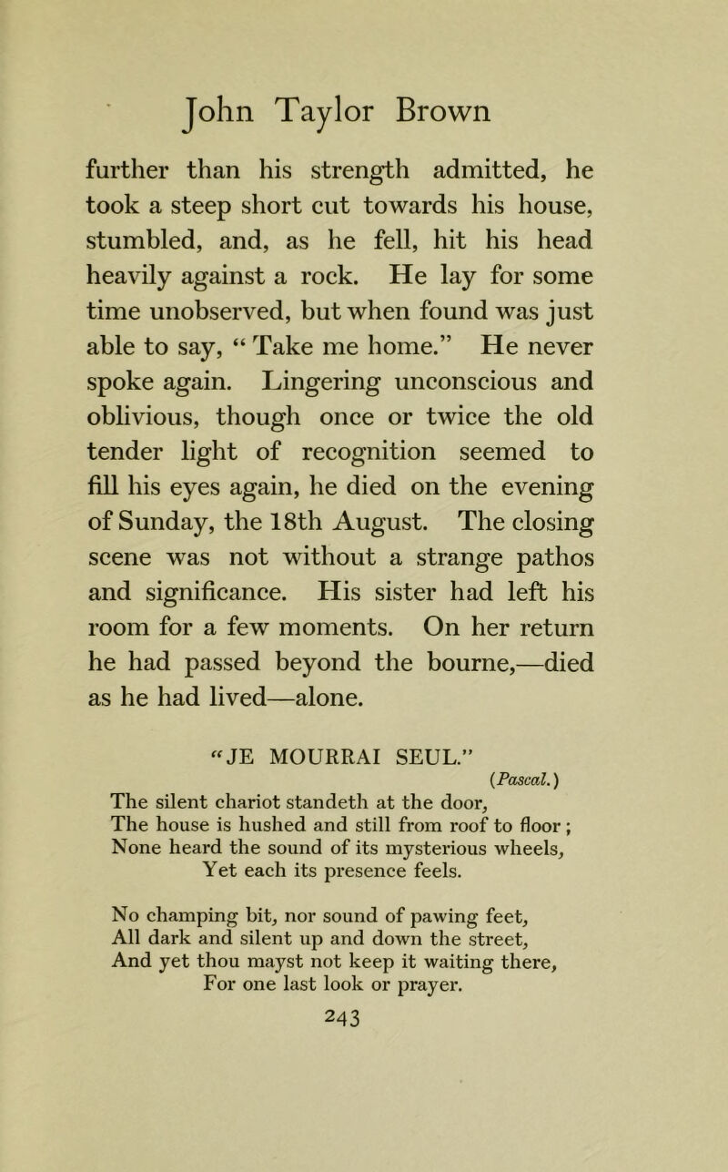 further than his strength admitted, he took a steep short cut towards his house, stumbled, and, as he fell, hit his head heavily against a rock. He lay for some time unobserved, but when found was just able to say, “ Take me home.” He never spoke again. Lingering unconscious and oblivious, though once or twice the old tender light of recognition seemed to fill his eyes again, he died on the evening of Sunday, the 18th August. The closing scene was not without a strange pathos and significance. His sister had left his room for a few moments. On her return he had passed beyond the bourne,—died as he had lived—alone. “JE MOURRAI SEUL.” (Pascal.) The silent chariot standeth at the door. The house is hushed and still from roof to floor; None heard the sound of its mysterious wheels. Yet each its presence feels. No champing bit, nor sound of pawing feet. All dark and silent up and down the street. And yet thou mayst not keep it waiting there. For one last look or prayer.