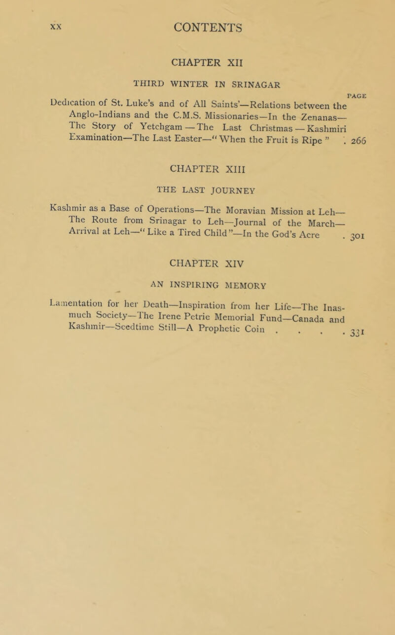 CHAPTER XII THIRD WINTER IN SRINAGAR PAGE Dedication of St. Lukes and of All Saints—Relations between the Anglo-Indians and the C.M.S. Missionaries—In the Zenanas— The Story of Yetchgam — The Last Christmas — Kashmiri Examination—The Last Easter— When the Fruit is Ripe ” . 266 CHAPTER XIII THE LAST JOURNEY Kashmir as a Base of Operations—The Moravian Mission at Leh The Route from Srinagar to Leh—Journal of the March- Arrival at Leh— Like a Tired Child ”—In the God’s Acre CHAPTER XIV AN INSPIRING MEMORY Lamentation for her Death—Inspiration from her Life—The Inas- much Society—1 he Irene Petrie Memorial Fund—Canada and Kashmir—Seedtime Still—A Prophetic Coin