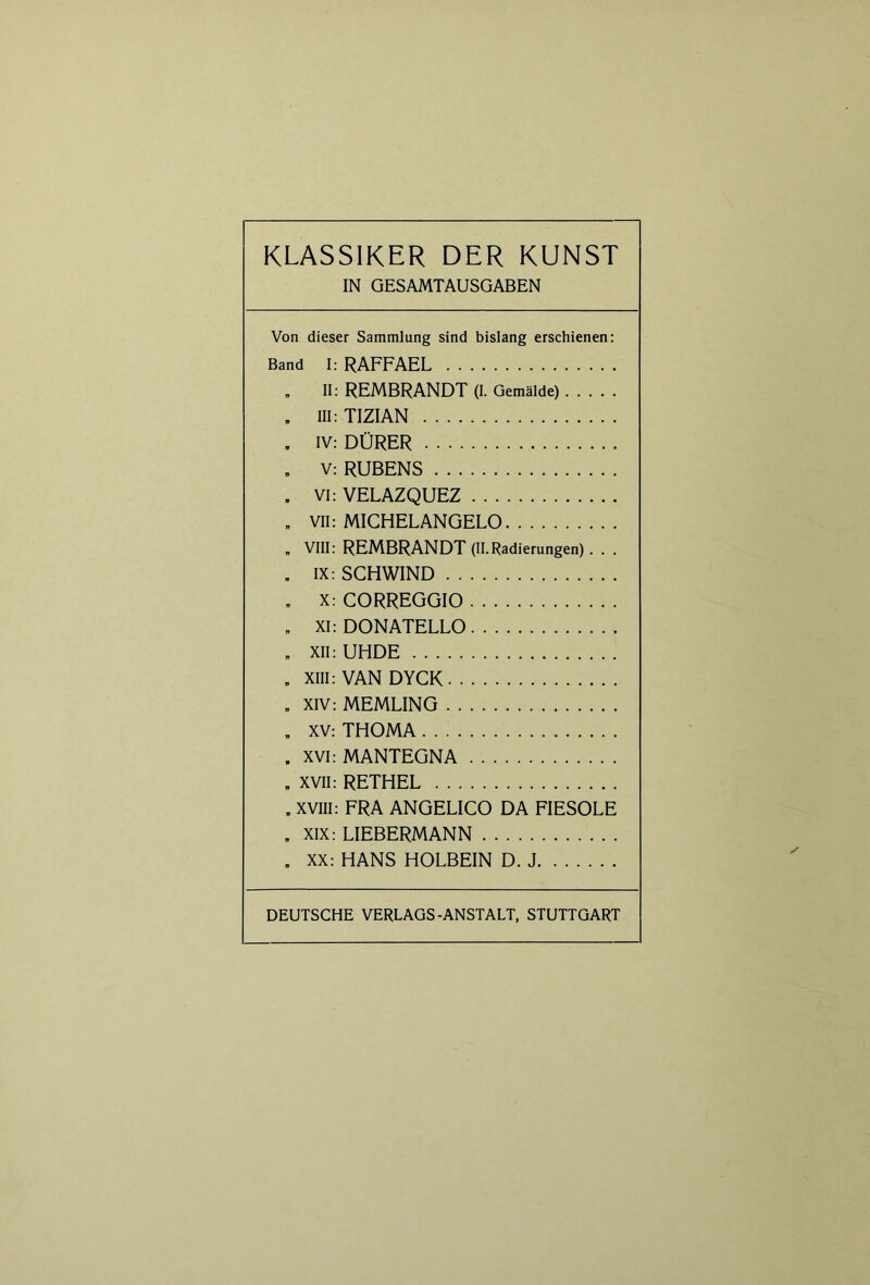 IN GESAMTAUSGABEN Von dieser Sammlung sind bislang erschienen: Band I: RAFFAEL „ II: REMBRANDT (I. Gemälde) , Hl: TIZIAN . IV: DÜRER . v: RUBENS . VI: VELAZQUEZ „ VII: MICHELANGELO „ VIII: REMBRANDT (II. Radierungen) . . . . IX: SCHWIND . X: CORREGGIO . XI: DONATELLO „ XII: UHDE . XIII: VAN DYCK . XIV: MEMLING „ XV: THOMA . xvi: MANTEGNA . XVII: RETHEL „ XVIII: FRA ANGELICO DA FIESOLE . XIX: LIEBERMANN . XX: HANS HOLBEIN D. J DEUTSCHE VERLAGS-ANSTALT, STUTTGART