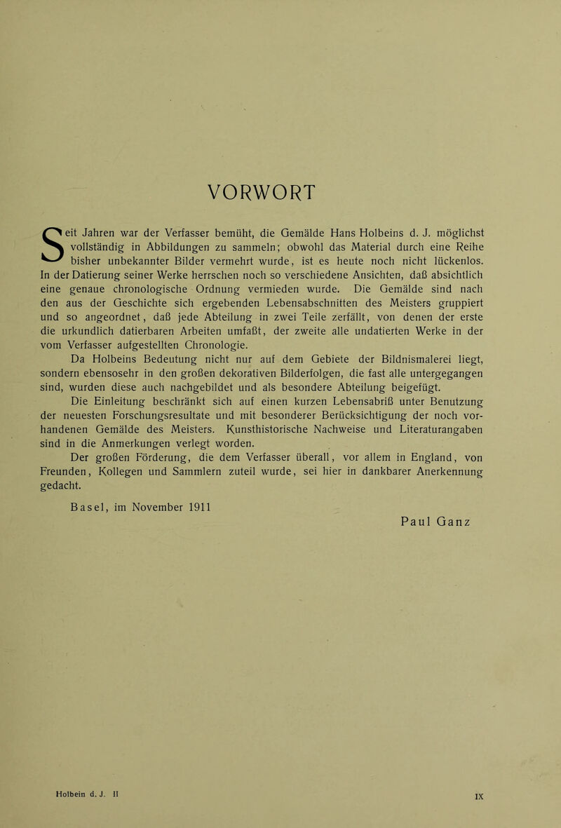 VORWORT Seit Jahren war der Verfasser bemüht, die Gemälde Hans Holbeins d. J. möglichst vollständig in Abbildungen zu sammeln; obwohl das Material durch eine Reihe bisher unbekannter Bilder vermehrt wurde, ist es heute noch nicht lückenlos. In der Datierung seiner Werke herrschen noch so verschiedene Ansichten, daß absichtlich eine genaue chronologische Ordnung vermieden wurde. Die Gemälde sind nach den aus der Geschichte sich ergebenden Lebensabschnitten des Meisters gruppiert und so angeordnet, daß jede Abteilung in zwei Teile zerfällt, von denen der erste die urkundlich datierbaren Arbeiten umfaßt, der zweite alle undatierten Werke in der vom Verfasser aufgestellten Chronologie. Da Holbeins Bedeutung nicht nur auf dem Gebiete der Bildnismalerei liegt, sondern ebensosehr in den großen dekorativen Bilderfolgen, die fast alle untergegangen sind, wurden diese auch nachgebildet und als besondere Abteilung beigefügt. Die Einleitung beschränkt sich auf einen kurzen Lebensabriß unter Benutzung der neuesten Forschungsresultate und mit besonderer Berücksichtigung der noch vor- handenen Gemälde des Meisters. Kunsthistorische Nachweise und Literaturangaben sind in die Anmerkungen verlegt worden. Der großen Förderung, die dem Verfasser überall, vor allem in England, von Freunden, Kollegen und Sammlern zuteil wurde, sei hier in dankbarer Anerkennung gedacht. Basel, im November 1911 Paul Ganz Holbein d. J II