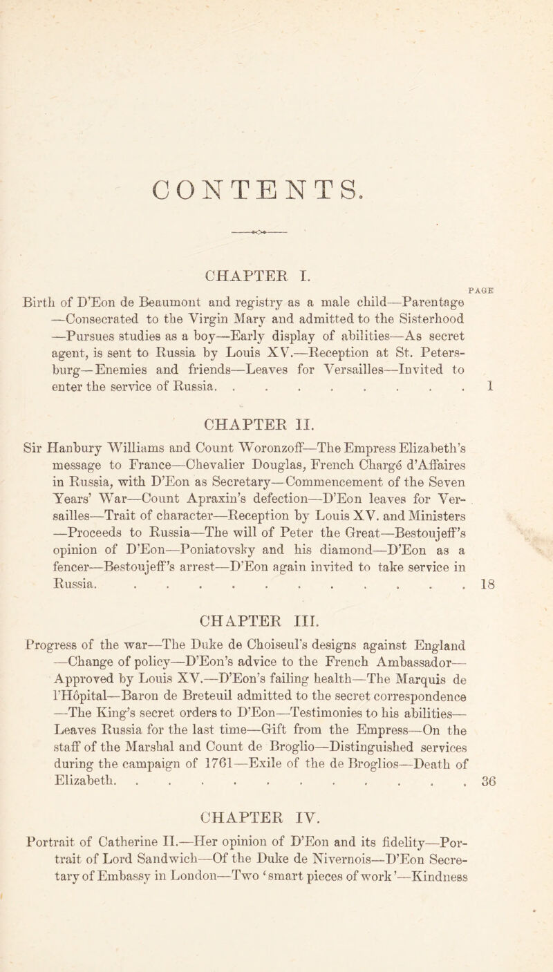 CONTENTS CHAPTER I. PAGE Birth of I)’Eon de Beaumont and registry as a male child—Parentage —Consecrated to the Virgin Mary and admitted to the Sisterhood —Pursues studies as a boy—Early display of abilities—As secret agent, is sent to Russia by Louis XV7.—Reception at St. Peters- burg— Enemies and friends—Leaves for Versailles—Invited to enter the service of Russia. ........ 1 CHAPTER II. Sir Hanbury Williams and Count Woronzoff-—The Empress Elizabeth’s message to France—Chevalier Douglas, French Charge d’Affaires in Russia, with D’Eon as Secretary—Commencement of the Seven Years’ War—Count Apraxin’s defection—D’Eon leaves for Ver- sailles—Trait of character—Reception by Louis XV. and Ministers —Proceeds to Russia—The will of Peter the Great—Bestoujeff’s opinion of D'Eon—Poniatovsky and his diamond—D’Eon as a fencer—Bestoujeff’s arrest—D’Eon again invited to take service in Russia, ........... 18 CHAPTER III. Progress of the war—The Duke de Choiseul’s designs against England —Change of policy—D’Eon’s advice to the French Ambassador— Approved by Louis XV.—D’Eon’s failing health—The Marquis de l’Hopital— Baron de Breteuil admitted to the secret correspondence —The King’s secret orders to D’Eon—Testimonies to his abilities— Leaves Russia for the last time—Gift from the Empress—On the staff of the Marshal and Count de Broglio—Distinguished services during the campaign of 1761—Exile of the de Broglios—Death of Elizabeth. ........... 36 CHAPTER IV. Portrait of Catherine II.—Her opinion of D’Eon and its fidelity—Por- trait of Lord Sandwich—Of the Duke de Nivernois—D’Eon Secre- tary of Embassy in London—Two ‘smart pieces of work’—Kindness