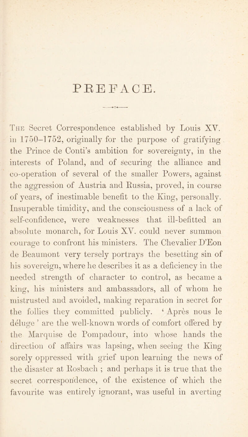 PREFACE. The Secret Correspondence established by Louis XV. in 1750-1 752, originally for the purpose of gratifying the Prince de Conti’s ambition for sovereignty, in the interests of Poland, and of securing the alliance and co-operation of several of the smaller Powers, against the aggression of Austria and Russia, proved, in course of years, of inestimable benefit to the King, personally. Insuperable timidity, and the consciousness of a lack of self-confidence, were weaknesses that ill-befitted an absolute monarch, for Louis XV. could never summon courage to confront his ministers. The Chevalier B’Eon de Beaumont very tersely portrays the besetting sin of his sovereign, where he describes it as a deficiency in the needed strength of character to control, as became a king, his ministers and ambassadors, all of whom he mistrusted and avoided, making reparation in secret for the follies they committed publicly. 6 Apres nous le deluge ’ are the well-known words of comfort offered by the Marquise de Pompadour, into whose hands the direction of affairs was lapsing, when seeing the King sorely oppressed with grief upon learning the news of the disaster at Eosbach ; and perhaps it is true that the secret correspondence, of the existence of which the favourite was entirely ignorant, was useful in averting