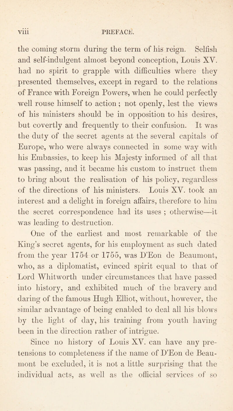 the coming storm during the term of his reign. Selfish and self-indulgent almost beyond conception, Louis XY. had no spirit to grapple with difficulties where they presented themselves, except in regard to the relations of France with Foreign Powers, when he could perfectly well rouse himself to action; not openly, lest the views of his ministers should be in opposition to his desires, but. covertly and frequently to their confusion. It was the duty of the secret agents at the several capitals of Europe, who were always connected in some way with his Embassies, to keep his Majesty informed of all that was passing, and it became his custom to instruct them to bring about the realisation of his policy, regardless of the directions of his ministers. Louis XY. took an interest and a delight in foreign affairs, therefore to him the secret correspondence had its uses ; otherwise—it was leading to destruction. One of the earliest and most remarkable of the King’s secret agents, for his employment as such dated from the year 1754 or 1755, was D’Eon de Beaumont, who, as a diplomatist, evinced spirit equal to that of Lord Whitworth under circumstances that have passed into history, and exhibited much of the bravery and daring of the famous Hugh Elliot, without, however, the similar advantage of being enabled to deal all his blows by the light of day, his training from youth having been in the direction rather of intrigue. Since no history of Louis XY. can have any pre- tensions to completeness if the name of UEon de Beau- mont be excluded, it is not a little surprising that the individual acts, as well as the official services of so