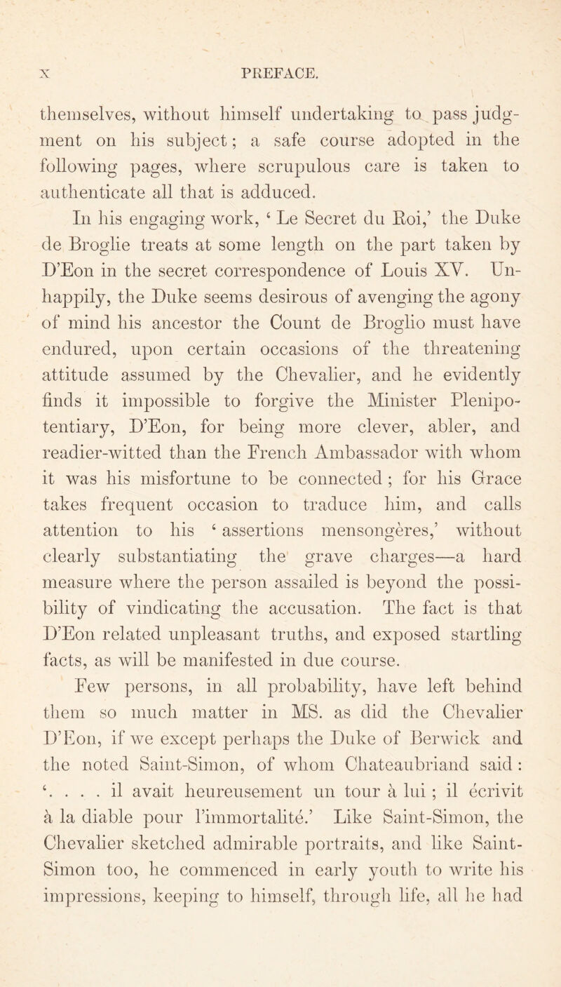 themselves, without himself undertaking to pass judg- ment on his subject; a safe course adopted in the following pages, where scrupulous care is taken to authenticate all that is adduced. In his engaging work, 4 Le Secret du Roi,’ the Duke de Broglie treats at some length on the part taken by D’Eon in the secret correspondence of Louis XV. Un- happily, the Duke seems desirous of avenging the agony of mind his ancestor the Count de Broglio must have endured, upon certain occasions of the threatening attitude assumed by the Chevalier, and he evidently finds it impossible to forgive the Minister Plenipo- tentiary, D’Eon, for being more clever, abler, and readier-witted than the French Ambassador with whom it was his misfortune to be connected ; for his Grace takes frequent occasion to traduce him, and calls attention to his 4 assertions mensongeres,’ without clearly substantiating the grave charges—a hard measure where the person assailed is beyond the possi- bility of vindicating the accusation. The fact is that D’Eon related unpleasant truths, and exposed startling facts, as will be manifested in due course. Few persons, in all probability, have left behind them so much matter in MS. as did the Chevalier D’Eon, if we except perhaps the Duke of Berwick and the noted Saint-Simon, of whom Chateaubriand said : 4. . . . il avait heureusement un tour a lui ; il ecrivit k la diable pour l’immortalite.’ Like Saint-Simon, the Chevalier sketched admirable portraits, and like Saint- Simon too, he commenced in early youth to write his impressions, keeping to himself, through life, all he had