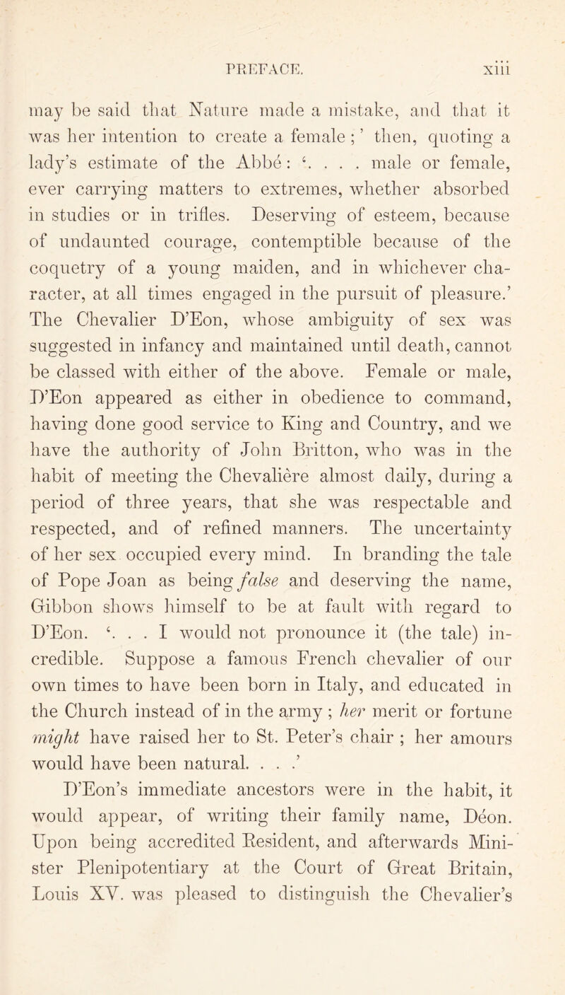 may be said that Nature made a mistake, and that it was her intention to create a female ; ’ then, quoting a lady’s estimate of the Abbe : h . . . male or female, ever carrying matters to extremes, whether absorbed in studies or in trifles. Deserving of esteem, because of undaunted courage, contemptible because of the coquetry of a young maiden, and in whichever cha- racter, at all times engaged in the pursuit of pleasure.’ The Chevalier D’Eon, whose ambiguity of sex was suggested in infancy and maintained until death, cannot be classed with either of the above. Female or male, D’Eon appeared as either in obedience to command, having done good service to King and Country, and we have the authority of John Britton, who was in the habit of meeting the Chevaliere almost daily, during a period of three years, that she was respectable and respected, and of refined manners. The uncertainty of her sex occupied every mind. In branding the tale of Pope Joan as being false and deserving the name, Gibbon shows himself to be at fault with regard to D’Eon. h . . I would not pronounce it (the tale) in- credible. Suppose a famous French chevalier of our own times to have been born in Italy, and educated in the Church instead of in the army ; her merit or fortune might have raised her to St. Peter’s chair ; her amours would have been natural. . . .’ D’Eon’s immediate ancestors were in the habit, it would appear, of writing their family name, Deon. Upon being accredited Eesident, and afterwards Mini- ster Plenipotentiary at the Court of Great Britain, Louis XY. was pleased to distinguish the Chevalier’s