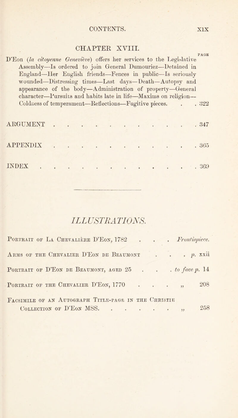 CHAPTER XVIII. PAGE D’Eon (la citoyenne Genevieve) offers her services to the Legislative Assembly—Is ordered to join General Dumouriez—Retained in England—Iler English friends—Fences in public—Is seriously wounded—Distressing times—Last days—Death—Autopsy and appearance of the body—Administration of property—General character—Pursuits and habits late in life—Maxims on religion— Coldness of temperament—Reflections—Fugitive pieces. . . 322 ARGUMENT 347 APPENDIX 365 INDEX O O 69 ILLUSTRATIONS. Portrait of La Chevaliere D’Eon, 1782 Arms of the Chevalier D'Eon re Beaumont Portrait of D’Eon re Beaumont, ager 25 Portrait of the Chevalier D’Eon, 1770 Frontispiece. . , p. xxii . to face p. 14 „ 208 V Facsimile of an Autograph Title-tag rc in the Christie Collection of D'Eon MSS 258