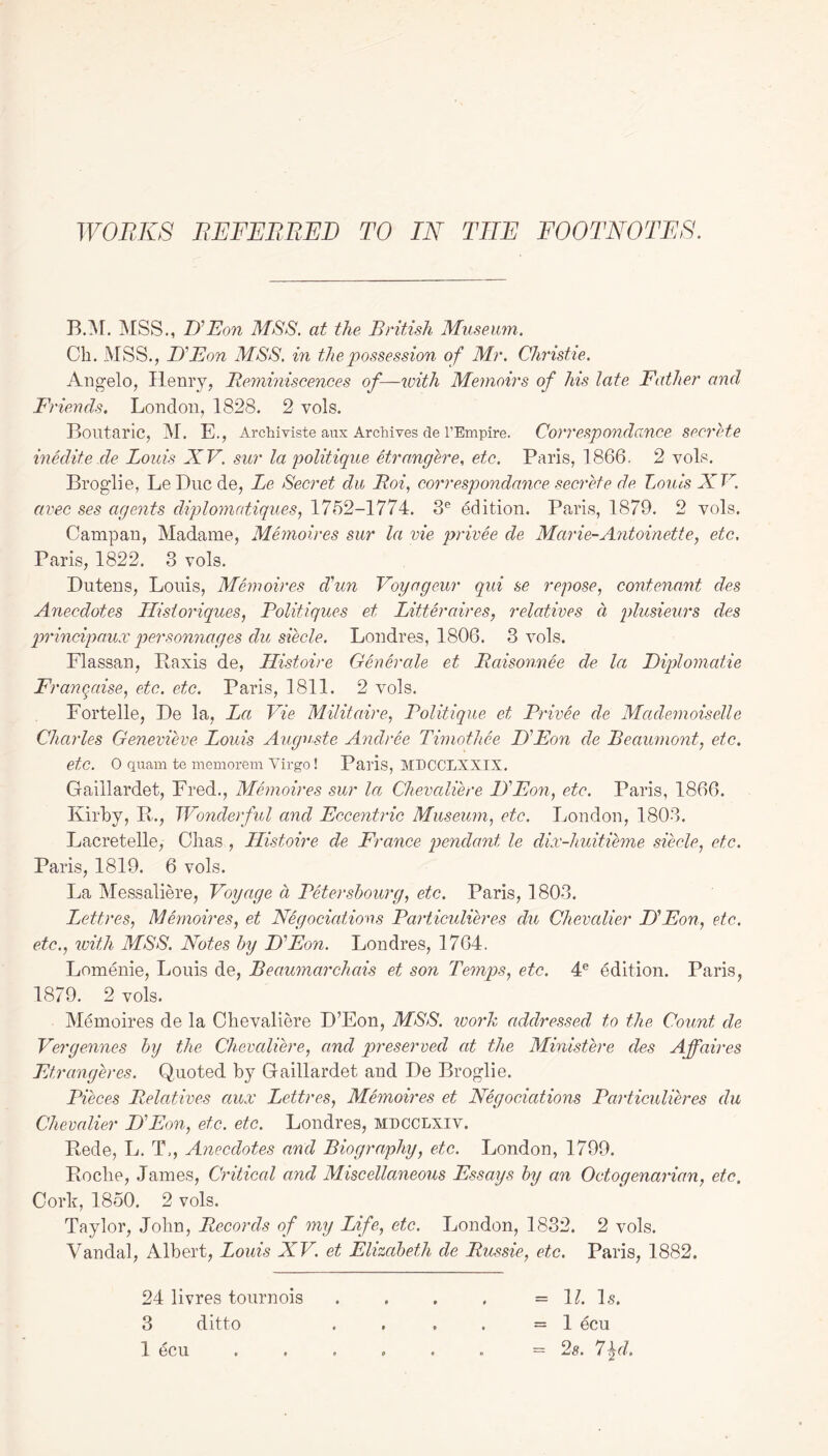 WORKS REFEREED TO IN TEE FOOTNOTES. B.M. MSS., If Eon MSS. at the British Museum. Cb. MSS., If Eon MSS. in the possession of Mr. Christie. Angelo, Henry, Reminiscences of—with Memoirs of his late Father and Friends. London, 1828. 2 vols. Boutaric, M. E., Archiviste aux Archives de l’Empire. Correspondance secrete inedite.de Louis XV. sur la politique etrangere, etc. Paris, 1866, 2 vols. Broglie, Le Due de, Le Secret du Roi, correspondance secrete de. Louis XV. avec ses agents diplomatiques, 1762-1774. 3e edition. Paris, 1879. 2 vols. Campan, Madame, Memoires sur la vie pricee de Marie-Antoinette, etc, Paris, 1822. 3 vols. Dutens, Louis, Memoires d'un Voyageur qui se repose, contenant des Anecdotes Historiques, Politique s et Litter air es, relatives a plusieurs des prindpaux personnages du siecle. Londres, 1806. 3 vols. Flassan, Pax is de, Histoire Generate et Raisonnee de la Diplomatic Frangaise, etc. etc. Paris, 1811. 2 vols. Fortelle, De la, La Vie Militaire, Politique et Privee de Mademoiselle Charles Genevieve Louis Auguste Andree Timothee If Eon de Beaumont, etc. etc. 0 quam te memorem Virgo ! Paris, MDCCLXXIX. Gaillardet, Fred., Memoires sur la Chevaliere If Eon, etc. Paris, 1866. Kirby, R., Wonderful and Eccentric Museum, etc. London, 1803. Lacretelle, Cbas , Histoire de France pendant le dix-huitieme siecle, etc. Paris, 1819. 6 vols. La Messaliere, Voyage a Petersbourg, etc. Paris, 1803. Lettres, Memoires, et Negociations Particulieres du Chevalier D'Eon, etc., etc., with MSS. Notes by D'Eon. Londres, 1764. Lomenie, Louis de, Beaumarchais et son Temps, etc. 4e edition. Paris, 1879. 2 vols. Memoires de la Chevaliere D’Eon, MSS. work addressed to the Count de Vergennes by the Chevaliere, and preserved at the Ministere des Affaires Etr anger es. Quoted by Gaillardet and De Broglie. Pieces Relatives aux Lettres, Memoires et Negociations Particulieres du Chevalier D'Eon, etc. etc. Londres, mdcclxiv. Rede, L. T,, Anecdotes and Biography, etc. London, 1799. Roclie, James, Critical and Miscellaneous Essays by an Octoaenarian, etc. Cork, 1850. 2 vols. Taylor, John, Records of my Life, etc. London, 1832. 2 vols. Vandal, Albert, Louis XV. et Elizabeth de Russie, etc. Paris, 1882. 24 livres tournois 3 ditto 1 ecu = 11. Is. = 1 ecu - 2s. 7\d.