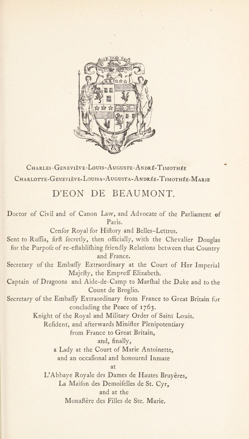 Charles-Genevi^ve-Louis-Auguste-Andr^-Timoth^e Charlotte-GenevijiVE-Louisa-Augusta-Andr£e-Timoth£e-Marie D’EON DE BEAUMONT. Doctor of Civil and of Canon Law, and Advocate of the Parliament of Paris. Cenfor Royal for Hiftory and Belles-Lettres. Sent to Ruffia, firft fecretly, then officially, with the Chevalier Douglas for the Purpofe of re-eftablifhing friendly Relations between that Country and France. Secretary of the Embaffy Extraordinary at the Court of Her Imperial Majefty, the Empreffi Elizabeth. Captain of Dragoons and Aide-de-Camp to Marfhal the Duke and to the Count de Broglio. Secretary of the Embaffy Extraordinary from France to Great Britain for concluding the Peace of 1763. Knight of the Royal and Military Order of Saint Louis. Refident, and afterwards Miniller Plenipotentiary from France to Great Britain, and, finally, a Lady at the Court of Marie Antoinette, and an occafional and honoured Inmate at L’Abbaye Roy ale des Dames de Hautes Bruyeres, La Maifon des Demoifelles de St. Cyr, and at the Monaftere des Filles de Ste. Marie.