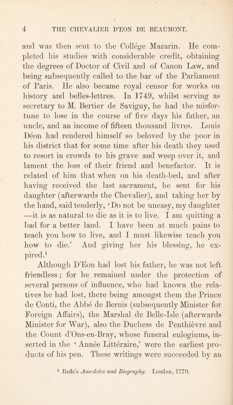 and was then sent to the College Mazarin. He com- pleted his studies with considerable credit, obtaining the degrees of Doctor of Civil and of Canon Law, and being subsequently called to the bar of the Parliament of Paris. He also became royal censor for works on history and belles-lettres. In 1749, whilst serving as secretary to M. Bertier de Savigny, he had the misfor- tune to lose in the course of five days his father, an uncle, and an income of fifteen thousand livres. Louis Deon had rendered himself so beloved by the poor in his district that for some time after his death they used to resort in crowds to his grave and weep over it, and lament the loss of their friend and benefactor. It is related of him that when on his death-bed, and after having received the last sacrament, he sent for his daughter (afterwards the Chevalier), and taking her by the hand, said tenderly, 4Do not be uneasy, my daughter —it is as natural to die as it is to live. I am quitting a bad for a better land. I have been at much pains to teach you how to live, and I must likewise teach you how to die.’ And giving her his blessing, he ex- i Although D’Eon had lost his father, he was not left friendless; for he remained under the protection of several persons of influence, who had known the rela- tives he had lost, there being amongst them the Prince de Conti, the Abbe de Bernis (subsequently Minister for Poreign Affairs), the Marshal de Belle-Isle (afterwards Minister for War), also the Duchess de Penthievre and the Count d’Ons-en-Bray, whose funeral eulogiums, in- serted in the 4 Annee Litteraire,’ were the earliest pro- ducts of his pen. These writings were succeeded by an 1 Rede’s Anecdotes and Biography. London, 1770.