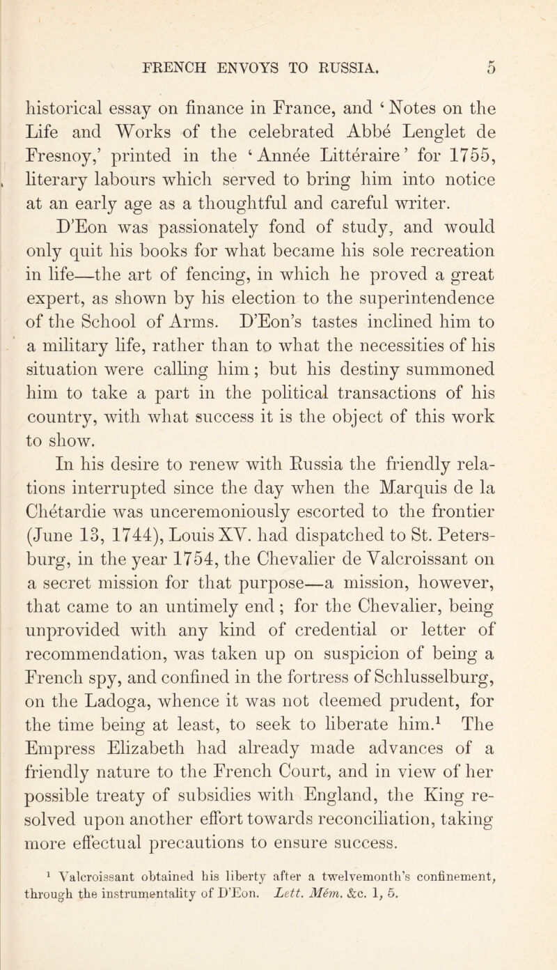 FRENCH ENVOYS TO RUSSIA. historical essay on finance in France, and 4 Notes on the Life and Works of the celebrated Abbe Lenglet de Fresnoy,’ printed in the 4 Annee Litteraire ’ for 1755, literary labours which served to bring him into notice at an early age as a thoughtful and careful writer. D'Eon was passionately fond of study, and would only quit his books for what became his sole recreation in life—the art of fencing, in which he proved a great expert, as shown by his election to the superintendence of the School of Arms. D’Eon’s tastes inclined him to a military life, rather than to what the necessities of his situation were calling him; but his destiny summoned him to take a part in the political transactions of his country, with what success it is the object of this work to show. In his desire to renew with Eussia the friendly rela- tions interrupted since the day when the Marquis de la Chetardie was unceremoniously escorted to the frontier (June 13, 1744), Louis XV. had dispatched to St. Peters- burg, in the year 1754, the Chevalier de Valcroissant on a secret mission for that purpose-—a mission, however, that came to an untimely end ; for the Chevalier, being unprovided with any kind of credential or letter of recommendation, was taken up on suspicion of being a French spy, and confined in the fortress of Schlusselburg, on the Ladoga, whence it was not deemed prudent, for the time being at least, to seek to liberate him.1 The Empress Elizabeth had already made advances of a friendly nature to the French Court, and in view of her possible treaty of subsidies with England, the King re- solved upon another effort towards reconciliation, taking more effectual precautions to ensure success. 1 Valcroissant obtained his liberty after a twelvemonth’s confinement,