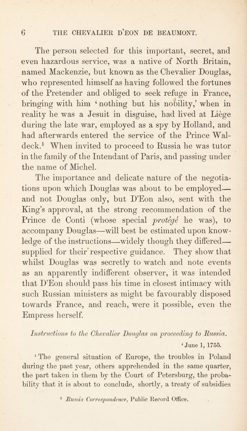 The person selected for this important, secret, and even hazardous service, was a native of North Britain, named Mackenzie, but known as the Chevalier Douglas, who represented himself as having followed the fortunes of the Pretender and obliged to seek refuge in France, bringing with him 6 nothing but his nobility,’ when in reality he was a Jesuit in disguise, had lived at Liege during the late war, employed as a spy by Holland, and had afterwards entered the service of the Prince Wal- deck.1 When invited to proceed to Russia he was tutor in the family of the Intend ant of Paris, and passing under the name of Michel. The importance and delicate nature of the negotia- tions upon which Douglas was about to be employed— and not Douglas only, but D’Eon also, sent with the King’s approval, at the strong recommendation of the Prince de Conti (whose special protege he was), to accompany Douglas—will best be estimated upon know- ledge of the instructions—-widely though they differed— supplied for their* respective guidance. They show that whilst Douglas was secretly to watch and note events as an apparently indifferent observer, it was intended that D’Eon should pass his time in closest intimacy with such Russian ministers as might be favourably disposed towards France, and reach, were it possible, even the Empress herself. Instructions to the Chevalier Douglas on proceeding to Russia. ‘ June 1, 1755. ‘ The general situation of Europe, the troubles in Poland during the past year, others apprehended in the same quarter, the part taken in them by the Court of Petersburg, the proba- bility that it is about to conclude, shortly, a treaty of subsidies 1 Russia Correspondence, Public Record Office,