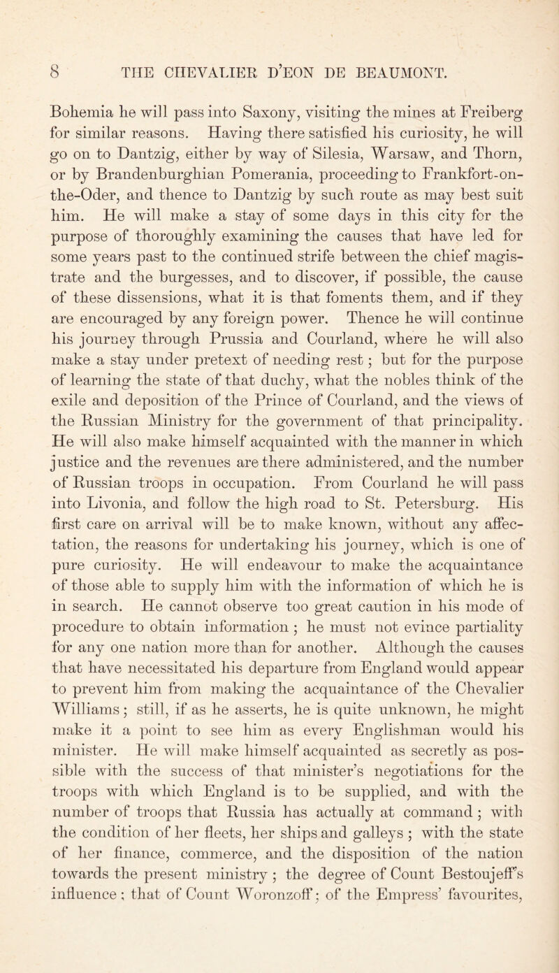 Bohemia he will pass into Saxony, visiting the mines at Freiberg for similar reasons. Having there satisfied his curiosity, he will go on to Dantzig, either by way of Silesia, Warsaw, and Thorn, or by Brandenburghian Pomerania, proceeding to Frankfort-on- the-Oder, and thence to Dantzig by such route as may best suit him. He will make a stay of some days in this city for the purpose of thoroughly examining the causes that have led for some years past to the continued strife between the chief magis- trate and the burgesses, and to discover, if possible, the cause of these dissensions, what it is that foments them, and if they are encouraged by any foreign power. Thence he will continue his journey through Prussia and Courland, where he will also make a stay under pretext of needing rest; but for the purpose of learning the state of that duchy, what the nobles think of the exile and deposition of the Prince of Courland, and the views of the Russian Ministry for the government of that principality. He will also make himself acquainted with the manner in which justice and the revenues are there administered, and the number of Russian troops in occupation. From Courland he will pass into Livonia, and follow the high road to St. Petersburg. His first care on arrival will be to make known, without any affec- tation, the reasons for undertaking his journey, which is one of pure curiosity. He will endeavour to make the acquaintance of those able to supply him with the information of which he is in search. He cannot observe too great caution in his mode of procedure to obtain information ; he must not evince partiality for any one nation more than for another. Although the causes that have necessitated his departure from England would appear to prevent him from making the acquaintance of the Chevalier Williams; still, if as he asserts, he is quite unknown, he might make it a point to see him as every Englishman would his minister. He will make himself acquainted as secretly as pos- sible with the success of that minister’s negotiations for the troops with which England is to be supplied, and with the number of troops that Russia has actually at command ; with the condition of her fleets, her ships and galleys ; with the state of her finance, commerce, and the disposition of the nation towards the present ministry ; the degree of Count BestoujefFs influence ; that of Count Woronzoff; of the Empress’ favourites,