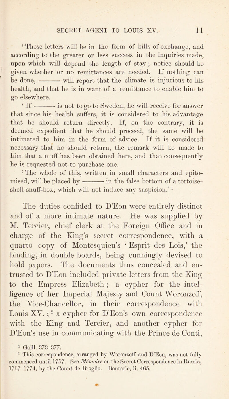 SECRET AGENT TO LOUIS XV. 11 ‘ These letters will be in the form of bills of exchange, and according to the greater or less success in the inquiries made, upon which will depend the length of stay; notice should be given whether or no remittances are needed. If nothing can be done, will report that the climate is injurious to his health, and that he is in want of a remittance to enable him to go elsewhere. ‘ If is not to go to Sweden, he will receive for answer that since his health suffers, it is considered to his advantage that he should return directly. If, on the contrary, it is deemed expedient that he should proceed, the same will be intimated to him in the form of advice. If it is considered necessary that he should return, the remark will be made to him that a muff has been obtained here, and that consequently he is requested not to purchase one. ‘ The whole of this, written in small characters and epito- mised, will be placed by in the false bottom of a tortoise- shell snuff-box, which will not induce any suspicion.’ 1 The duties confided to D’Eon were entirely distinct and of a more intimate nature. He was supplied by M. Tercier, chief clerk at the Foreign Office and in charge of the King’s secret correspondence, with a quarto copy of Montesquieu’s ‘ Esprit des Lois,’ the binding, in double boards, being cunningly devised to hold papers. The documents thus concealed and en- trusted to D’Eon included private letters from the King to the Empress Elizabeth ; a cypher for the intel- ligence of her Imperial Majesty and Count Woronzoff, the Vice-Chancellor, in their correspondence with Louis XV. ;2 a cypher for D’Eon’s own correspondence with the King and Tercier, and another cypher for D’Eon’s use in communicating with the Prince de Conti, 1 Gaill. 373-377. 2 This correspondence, arranged by Woronzoff and D’Eon, was not fully commenced until 1757. See Memoire on the Secret Correspondence in Russia,