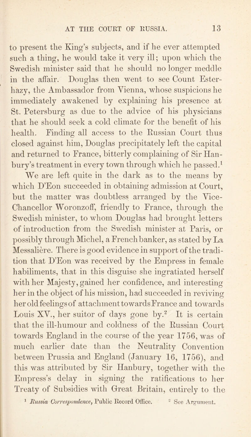 to present the King’s subjects, and if he ever attempted such a thing, he would take it very ill; upon which the Swedish minister said that he should no longer meddle in the affair. Douglas then went to see Count Ester- hazy, the Ambassador from Vienna, whose suspicions he immediately awakened by explaining his presence at St. Petersburg as due to the advice of his physicians that he should seek a cold climate for the benefit of his health. Finding all access to the Russian Court thus closed against him, Douglas precipitately left the capital and returned to France, bitterly complaining of Sir Han- bury’s treatment in every town through which lie passed.1 We are left quite in the dark as to the means by which D’Eon succeeded in obtaining admission at Court, but the matter was doubtless arranged by the Vice- Chancellor Woronzoff, friendly to France, through the Swedish minister, to whom Douglas had brought letters of introduction from the Swedish minister at Paris, or possibly through Michel, a French banker, as stated by La Messaliere. There is good evidence in support of the tradi- tion that D’Eon was received by the Empress in female habiliments, that in this disguise she ingratiated herself with her Majesty, gained her confidence, and interesting her in the object of his mission, had succeeded in reviving her old feelings of attachment towards France and towards Louis XV., her suitor of days gone by.2 It is certain that the ill-humour and coldness of the Russian Court towards England in the course of the year 1756, was of much earlier date than the Neutrality Convention between Prussia and England (January 16, 1756), and this was attributed by Sir Hanbury, together with the Empress’s delay in signing the ratifications to her Treaty of Subsidies with Great Britain, entirely to the 1 Russia Correspondence, Public Record Office. 3 See Argument.