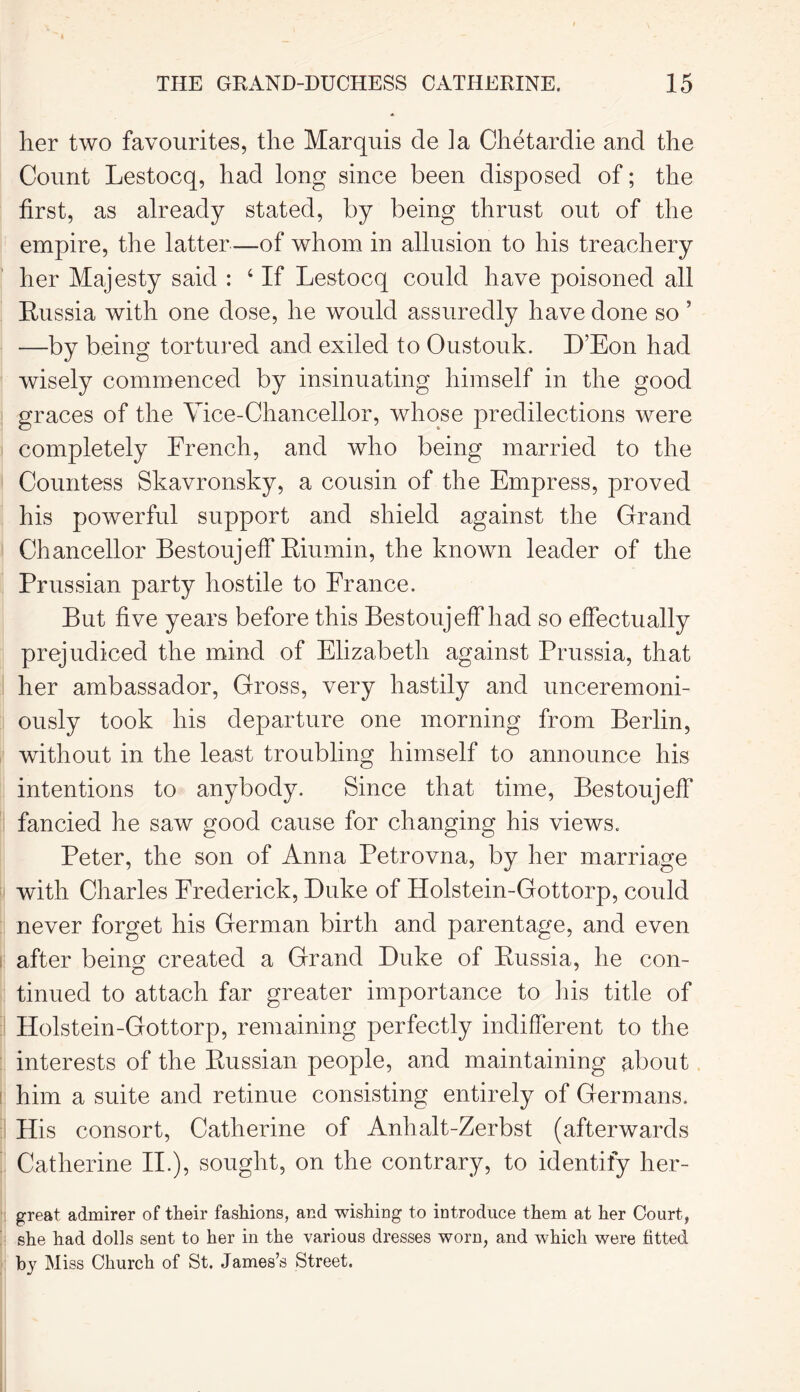 her two favourites, the Marquis de ]a Chetardie and the Count Lestocq, had long since been disposed of; the first, as already stated, by being thrust out of the empire, the latter—of whom in allusion to his treachery her Majesty said : 4 If Lestocq could have poisoned all Russia with one dose, he would assuredly have done so ’ —by being tortured and exiled to Oustouk. D’Eon had wisely commenced by insinuating himself in the good graces of the Vice-Chancellor, whose predilections were completely French, and who being married to the Countess Skavronsky, a cousin of the Empress, proved his powerful support and shield against the Grand Chancellor Bestoujeff Riumin, the known leader of the Prussian party hostile to France. But five years before this Bestoujeff had so effectually prejudiced the mind of Elizabeth against Prussia, that her ambassador, Gross, very hastily and unceremoni- ously took his departure one morning from Berlin, without in the least troubling himself to announce his intentions to anybody. Since that time, Bestoujeff fancied he saw good cause for changing his views. Peter, the son of Anna Petrovna, by her marriage with Charles Frederick, Duke of Holstein-Gottorp, could never forget his German birth and parentage, and even after being created a Grand Duke of Russia, he con- tinued to attach far greater importance to his title of Holstein-Gottorp, remaining perfectly indifferent to the interests of the Russian people, and maintaining about him a suite and retinue consisting entirely of Germans. His consort, Catherine of Anhalt-Zerbst (afterwards Catherine II.), sought, on the contrary, to identify her- great admirer of their fashions, and wishing to introduce them at her Court, she had dolls sent to her in the various dresses worn, and which were fitted by Miss Church of St. James’s Street.