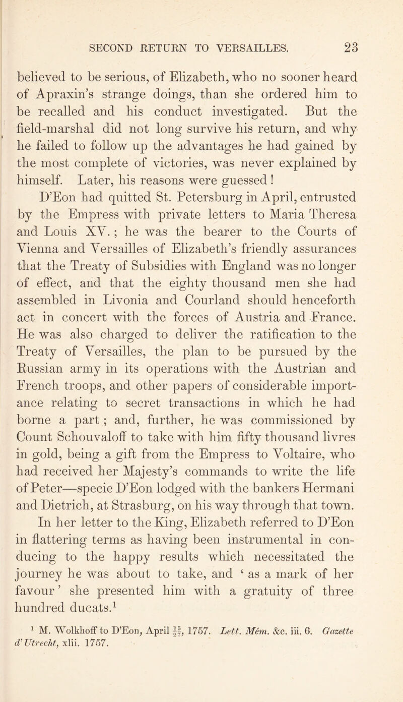 believed to be serious, of Elizabeth, who no sooner heard of Apraxin’s strange doings, than she ordered him to be recalled and his conduct investigated. But the field-marshal did not long survive his return, and why he failed to follow up the advantages he had gained by the most complete of victories, was never explained by himself. Later, his reasons were guessed ! D’Eon had quitted St. Petersburg in April, entrusted by the Empress with private letters to Maria Theresa and Louis XV.; he was the bearer to the Courts of Vienna and Versailles of Elizabeth’s friendly assurances that the Treaty of Subsidies with England was no longer of effect, and that the eighty thousand men she had assembled in Livonia and Courland should henceforth act in concert with the forces of Austria and France. He was also charged to deliver the ratification to the Treaty of Versailles, the plan to be pursued by the Bussian army in its operations with the Austrian and French troops, and other papers of considerable import- ance relating to secret transactions in which he had borne a part; and, further, he was commissioned by Count Schouvaloff to take with him fifty thousand livres in gold, being a gift from the Empress to Voltaire, who had received her Majesty’s commands to write the life of Peter—specie H’Eon lodged with the bankers Hermani and Dietrich, at Strasburg, on his way through that town. In her letter to the King, Elizabeth referred to D’Eon in flattering terms as having been instrumental in con- ducing to the happy results which necessitated the journey he was about to take, and ‘ as a mark of her favour ’ she presented him with a gratuity of three hundred ducats.1 1 M. Wolkkoff to D’Eon, April 1757. Lett. Mem. &c. iii. 6. Gazette cV Utrecht, xlii. 1757.