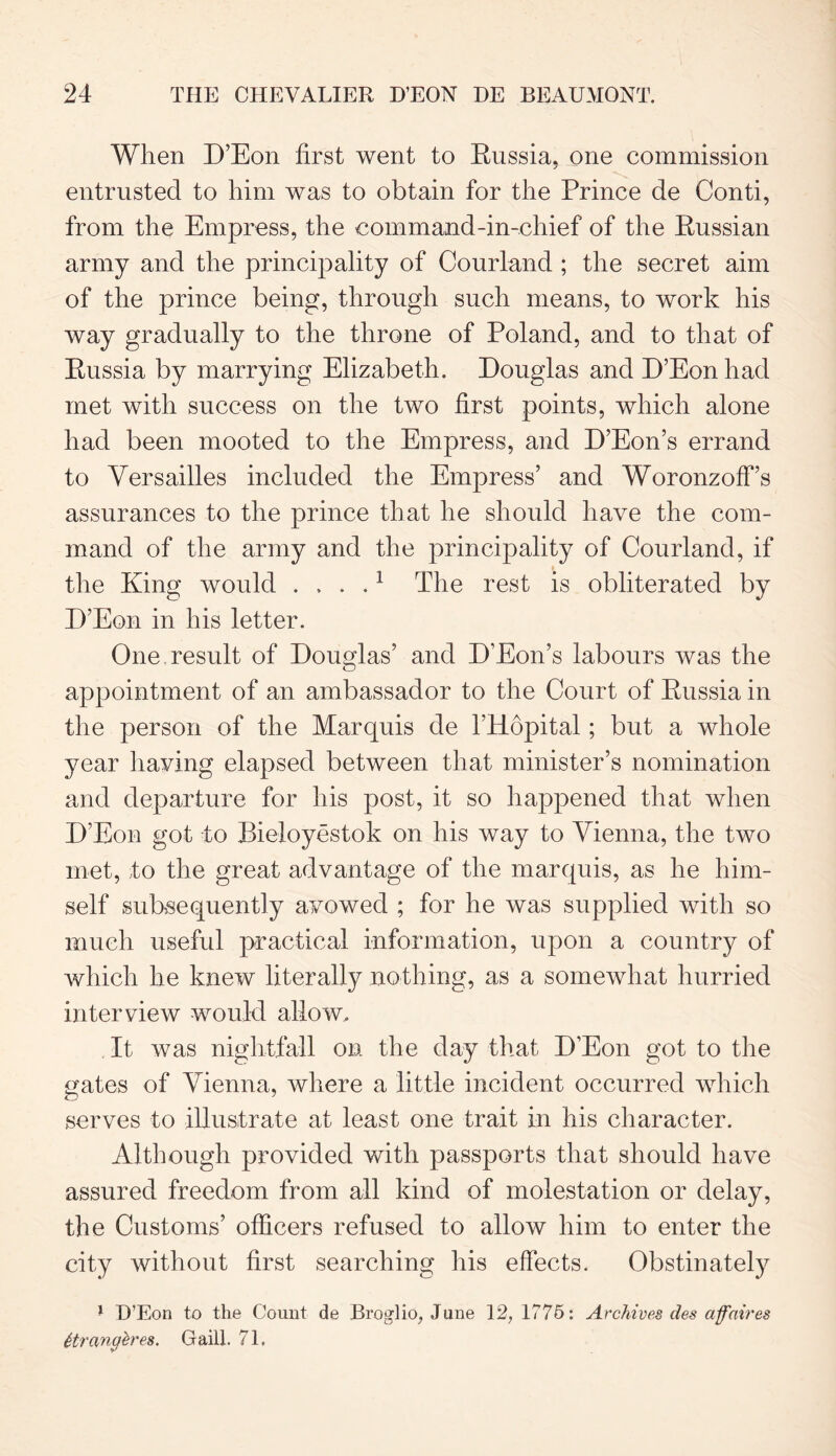 When D’Eon first went to Russia, one commission entrusted to him was to obtain for the Prince de Conti, from the Empress, the command-in-chief of the Russian army and the principality of Courland ; the secret aim of the prince being, through such means, to work his way gradually to the throne of Poland, and to that of Russia by marrying Elizabeth. Douglas and D’Eon had met with success on the two first points, which alone had been mooted to the Empress, and D’Eon’s errand to Versailles included the Empress’ and Woronzoff’s assurances to the prince that he should have the com- mand of the army and the principality of Courland, if the King would ....1 The rest is obliterated by D’Eon in his letter. One result of Douglas’ and D’Eon’s labours was the appointment of an ambassador to the Court of Russia in the person of the Marquis de l’Hopital; but a whole year having elapsed between that minister’s nomination and departure for his post, it so happened that when D’Eon got to Bieloyestok on his way to Vienna, the two met, to the great advantage of the marquis, as he him- self subsequently avowed ; for he was supplied with so much useful practical information, upon a country of which he knew literally nothing, as a somewhat hurried interview would allow. It was nightfall on the day that D’Eon got to the gates of Vienna, where a little incident occurred which serves to illustrate at least one trait in his character. Although provided with passports that should have assured freedom from all kind of molestation or delay, the Customs’ officers refused to allow him to enter the city without first searching his effects. Obstinately 1 IT Eon to the Count de Broglio, June 12, 1775: Archives des affaires ttrangh'es. Gaill. 71,