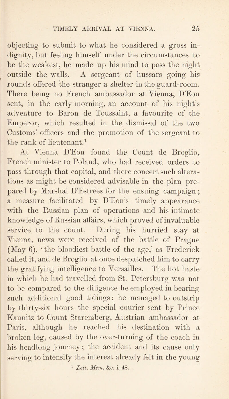 objecting to submit to what he considered a gross in- dignity, but feeling himself under the circumstances to be the weakest, he made up his mind to pass the night outside the walls. A sergeant of hussars going his rounds offered the stranger a shelter in the guard-room. There being no French ambassador at Vienna, D’Eon sent, in the early morning, an account of his night’s adventure to Baron de Toussaint, a favourite of the Emperor, which resulted in the dismissal of the two Customs’ officers and the promotion of the sergeant to the rank of lieutenant.1 At Vienna D’Eon found the Count de Broglio, French minister to Poland, who had received orders to pass through that capital, and there concert such altera- tions as might be considered advisable in the plan pre- pared by Marshal D’Estrees for the ensuing campaign ; a measure facilitated by D’Eon’s timely appearance with the Russian plan of operations and his intimate knowledge of Russian affairs, which proved of invaluable service to the count. During his hurried stay at Vienna, news were received of the battle of Prague (May 6), 4 the bloodiest battle of the age,’ as Frederick called it, and de Broglio at once despatched him to carry the gratifying intelligence to Versailles. The hot haste in which he had travelled from St. Petersburg was not to be compared to the diligence he employed in bearing snch additional good tidings ; he managed to outstrip by thirty-six hours the special courier sent by Prince Kaunitz to Count Staremberg, Austrian ambassador at Paris, although he reached his destination with a broken leg, caused by the over-turning of the coach in his headlong journey; the accident and its cause only serving to intensify the interest already felt in the young