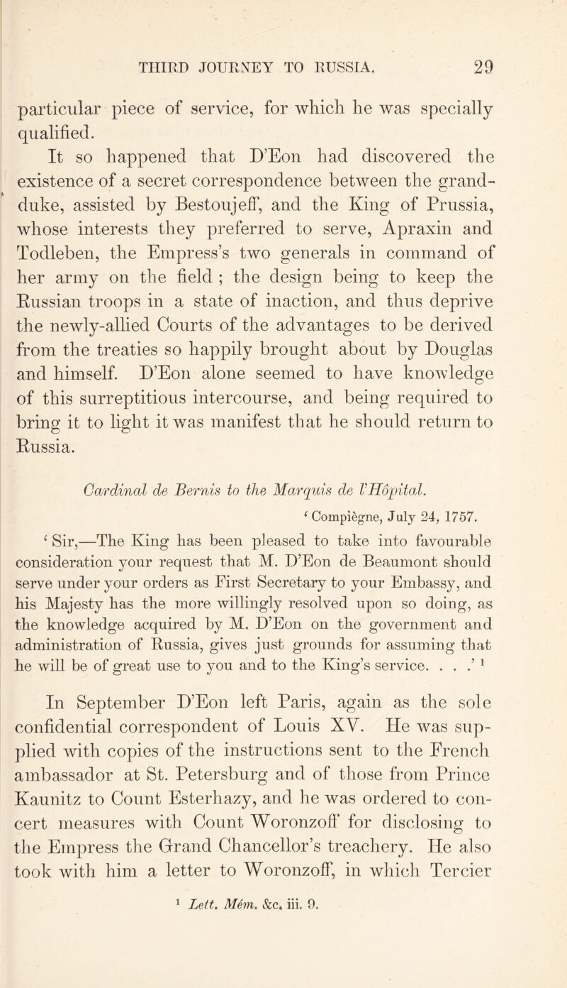 particular piece of service, for which he was specially qualified. It so happened that D’Eon had discovered the existence of a secret correspondence between the grand- duke, assisted by Bestoujeff, and the King of Prussia, whose interests they preferred to serve, Apraxin and Todleben, the Empress’s two generals in command of her army on the field ; the design being to keep the Russian troops in a state of inaction, and thus deprive the newly-allied Courts of the advantages to be derived from the treaties so happily brought about by Douglas and himself. D’Eon alone seemed to have knowledge of this surreptitious intercourse, and being required to bring it to light it was manifest that he should return to Russia. Cardinal de Bernis to the Marquis de VHopital. ‘ Compiegne, J uly 24, 1757. 1 Sir,—The King has been pleased to take into favourable consideration your request that M. D’Eon de Beaumont should serve under your orders as First Secretary to your Embassy, and his Majesty has the more willingly resolved upon so doing, as the knowledge acquired by M. D’Eon on the government and administration of Russia, gives just grounds for assuming that he will be of great use to you and to the King’s service. . . .’ 1 In September D’Eon left Paris, again as the sole confidential correspondent of Louis XV. He was sup- plied with copies of the instructions sent to the French ambassador at St. Petersburg and of those from Prince Kaunitz to Count Esterhazy, and he was ordered to con- cert measures with Count Woronzoff for disclosing to the Empress the Grand Chancellor’s treachery. He also took with him a letter to Woronzoff, in which Tercier