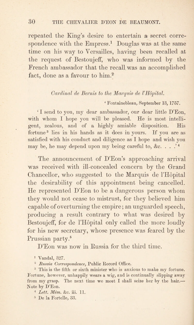 repeated the King’s desire to entertain a secret corre- spondence with the Empress.1 Douglas was at the same time on his way to Versailles, having been recalled at the request of BestoujefF, who was informed by the French ambassador that the recall was an accomplished fact, done as a favour to him.2 Cardinal de Bernis to the Marquis de VHopital. 1 Fontainebleau, September 13, 1757. ‘ I send to you, my dear ambassador, our dear little D’Eon, with whom I hope you will be pleased. He is most intelli- gent, zealous, and of a highly amiable disposition. His fortune3 lies in his hands as it does in yours. If you are as satisfied with his conduct and diligence as I hope and wish you may be, he may depend upon my being careful to, &c. . . .’4 The announcement of D’Eon’s approaching arrival was received with ill-concealed concern by the Grand Chancellor, who suggested to the Marquis de l’Hopital the desirability of this appointment being cancelled. He represented D’Eon to be a dangerous person whom they would not cease to mistrust, for they believed him capable of overturning the empire; an unguarded speech, producing a result contrary to what was desired by BestoujefF, for de l’Hopital only called the more loudly for his new secretary, whose presence was feared by the Prussian party.5 D’Eon was now in Russia for the third time. 1 Vandal, 327. 2 Russia Correspondence, Public Record Office. 3 This is the fifth or sixth minister who is anxious to make my fortune. Fortune, however, unhappily wears a wig, P.nd is continually slipping away from my grasp. The next time we meet I shall seize her by the hair.— Note by D’Eon. 4 Lett. Mem. &c. iii. 11. 5 De la Fortelle, 33.