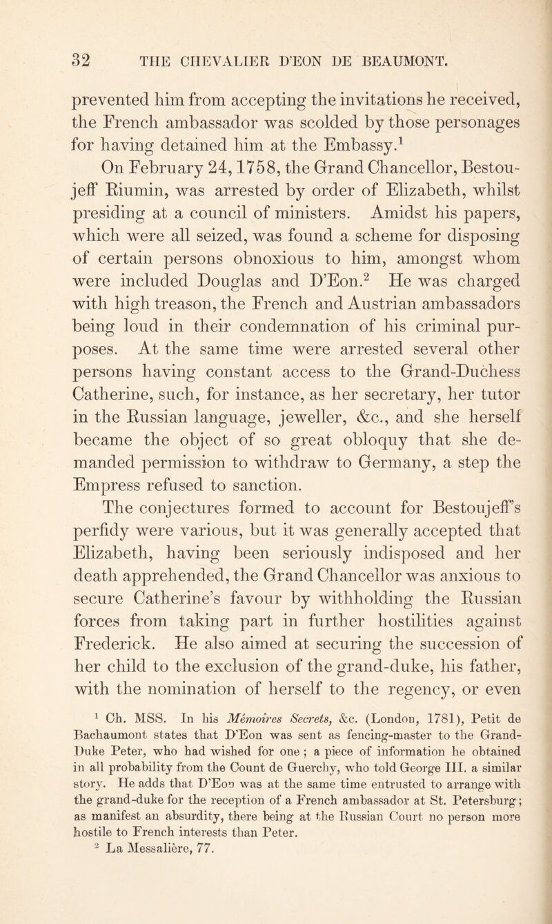 prevented him from accepting the invitations he received, the French ambassador was scolded by those personages for having detained him at the Embassy.1 On February 24,1758, the Grand Chancellor, Bestou- jeff Biumin, was arrested by order of Elizabeth, whilst presiding at a council of ministers. Amidst his papers, which were all seized, was found a scheme for disposing of certain persons obnoxious to him, amongst whom were included Douglas and D’Eon.2 He was charged with high treason, the French and Austrian ambassadors being loud in their condemnation of his criminal pur- poses. At the same time were arrested several other persons having constant access to the Grand-Duchess Catherine, such, for instance, as her secretary, her tutor in the Bussian language, jeweller, &c., and she herself became the object of so great obloquy that she de- manded permission to withdraw to Germany, a step the Empress refused to sanction. The conjectures formed to account for Bestoujeffs perfidy were various, but it was generally accepted that Elizabeth, having been seriously indisposed and her death apprehended, the Grand Chancellor was anxious to secure Catherine’s favour by withholding the Bussian forces from taking part in further hostilities against Frederick. He also aimed at securing the succession of her child to the exclusion of the grand-duke, his father, with the nomination of herself to the regency, or even 1 Ch. MSS. In his Memoires Secrets, &c. (London, 1781), Petit de Bachaumont states that H’Eon was sent as fencing-master to the Grand- Duke Peter, who had wished for one ; a piece of information he obtained in all probability from the Count de Guerchy, who told George III. a similar story. He adds that D’Eon was at the same time entrusted to arrange with the grand-duke for the reception of a French ambassador at St. Petersburg; as manifest an absurdity, there being at the Russian Court no person more hostile to French interests than Peter. 2 La Messaliere, 77.