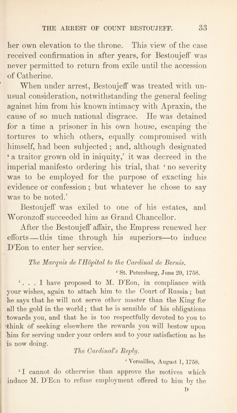 her own elevation to the throne. This view of the case received confirmation in after years, for Bestoujeff was never permitted to return from exile until the accession of Catherine. When under arrest, Bestoujeff was treated with un- usual consideration, notwithstanding the general feeling against him from his known intimacy with Apraxin, the cause of so much national disgrace. He was detained for a time a prisoner in his own house, escaping the tortures to which others, equally compromised with himself, had been subjected ; and, although designated 4 a traitor grown old in iniquity,’ it was decreed in the imperial manifesto ordering his trial, that 4 no severity was to be employed for the purpose of exacting his evidence or confession; but whatever lie chose to say was to be noted.’ Bestoujeff was exiled to one of his estates, and Woronzoff succeeded him as Grand Chancellor. After the Bestoujeff'affair, the Empress renewed her efforts — this time through his superiors—to induce D’Eon to enter her service. The Marquis de VH&pital to the Cardinal de Bernis. ‘ St. Petersburg, June 29, 1758. 4 ... I have proposed to M. D’Eon, in compliance with your wishes, again to attach him to the Court of Russia; but he says that he will not serve other master than the King for all the gold in the world; that he is sensible of his obligations towards yon, and that he is too respectfully devoted to you to Think of seeking elsewhere the rewards you will bestow upon him for serving under your orders and to your satisfaction as he is now doing. The Cardinal’s Reply. 1 Versailles, August i, 1758. 41 cannot do otherwise than approve the motives which induce M. D’Eon to refuse employment offered to him by the D