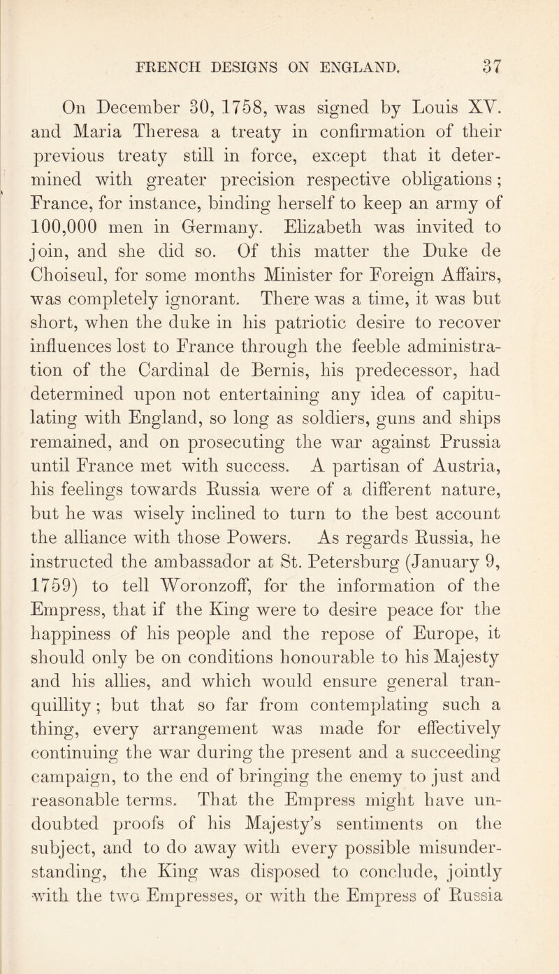 On December 30, 1758, was signed by Louis XV. and Maria Theresa a treaty in confirmation of their previous treaty still in force, except that it deter- mined with greater precision respective obligations; France, for instance, binding herself to keep an army of 100,000 men in Germany. Elizabeth was invited to join, and she did so. Of this matter the Duke de Choiseul, for some months Minister for Foreign Affairs, was completely ignorant. There was a time, it was but short, when the duke in his patriotic desire to recover influences lost to France through the feeble administra- tion of the Cardinal de Bernis, his predecessor, had determined upon not entertaining any idea of capitu- lating with England, so long as soldiers, guns and ships remained, and on prosecuting the war against Prussia until France met with success. A partisan of Austria, his feelings towards Bussia were of a different nature, but he was wisely inclined to turn to the best account the alliance with those Powers. As regards Russia, he instructed the ambassador at St. Petersburg (January 9, 1759) to tell Woronzoff, for the information of the Empress, that if the King were to desire peace for the happiness of his people and the repose of Europe, it should only be on conditions honourable to his Majesty and his allies, and which would ensure general tran- quillity ; but that so far from contemplating such a thing, every arrangement was made for effectively continuing the war during the present and a succeeding campaign, to the end of bringing the enemy to just and reasonable terms. That the Empress might have un- doubted proofs of his Majesty’s sentiments on the subject, and to do away with every possible misunder- standing, the King was disposed to conclude, jointly with the two Empresses, or with the Empress of Russia