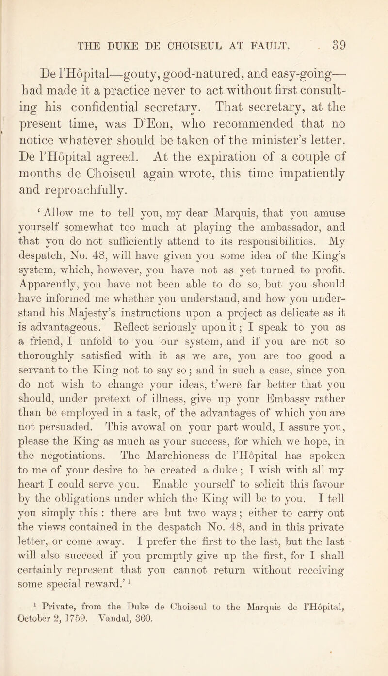 De l’Hopital—gouty, good-natured, and easy-going— had made it a practice never to act without first consult- ing his confidential secretary. That secretary, at the present time, was D’Eon, who recommended that no notice whatever should be taken of the minister’s letter. De l’Hopital agreed. At the expiration of a couple of months de Choiseul again wrote, this time impatiently and reproachfully. ‘ Allow me to tell you, my dear Marquis, that you amuse yourself somewhat too much at playing the ambassador, and that you do not sufficiently attend to its responsibilities. My despatch, No. 48, will have given you some idea of the King’s system, which, however, you have not as yet turned to profit. Apparently, you have not been able to do so, but you should have informed me whether you understand, and how you under- stand his Majesty’s instructions upon a project as delicate as it is advantageous. Reflect seriously upon it; I speak to you as a friend, I unfold to you our system, and if you are not so thoroughly satisfied with it as we are, you are too good a servant to the King not to say so; and in such a case, since you do not wish to change your ideas, t’were far better that you should, under pretext of illness, give up your Embassy rather than be employed in a task, of the advantages of which you are not persuaded. This avowal on your part would, I assure you, please the King as much as your success, for which we hope, in the negotiations. The Marchioness de l’Hopital has spoken to me of your desire to be created a duke ; I wish with all my heart I could serve you. Enable yourself to solicit this favour by the obligations under which the King will be to you. I tell you simply this : there are but two ways; either to carry out the views contained in the despatch No. 48, and in this private letter, or come away. I prefer the first to the last, but the last will also succeed if you promptly give up the first, for I shall certainly represent that you cannot return without receiving some special reward.’1 1 Private, from the Duke de Choiseul to the Marquis de l’Hopital, October 2, 1759. Vandal, 360.