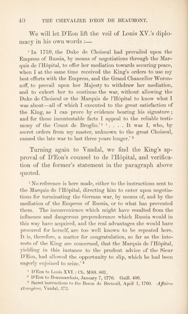 We will let D’Eon lift the veil of Louis XV.’s diplo- macy in his own words :— c In 1759, the Duke cle Choiseul had prevailed upon the Empress of Russia, by means of negotiations through the Mar- quis de l’Hopital, to offer her mediation towards securing peace, when I at the same time received the King’s orders to use my best efforts with the Empress, and the Grand Chancellor Woron- zoff, to prevail upon her Majesty to withdraw her mediation, and to exhort her to continue the war, without allowing the Duke de Choiseul or the Marquis de l’Hdpital to know what I was about—ail of which I executed to the great satisfaction of the King, as I can prove by evidence bearing his signature ; and for these incontestable facts I appeal to the reliable testi- mony of the Count de Broglio.’1 ‘ .... It was I, who, by secret orders from my master, unknown to the great Choiseul, caused the late war to last three years longer.’ 2 Turning again to Vandal, we find tbe King’s ap- proval of D’Eon’s counsel to de l’Hopital, and verifica- tion of tbe former’s statement in tbe paragraph above quoted. c No reference is here made, either to the instructions sent to the Marquis de l’Hdpital, directing him to enter upon negotia- tions for terminating the German war, by means of, and by the mediation of the Empress of Russia, or to what has prevented them. The inconvenience which might have resulted from the influence and dangerous preponderance which Russia would in this way have acquired, and the real advantages she would have procured for herself, are too well known to be repeated here. It is, therefore, a matter for congratulation, so far as the inte- rests of the King are concerned, that the Marquis de l’Hdpital, yielding in this instance to the prudent advice of the Sieur D’Eon, had allowed the opportunity to slip, which he had been eagerly enjoined to seize.’ 3 1 D’Eon to Louis XVI.: Oh. MSS. 861. 2 D’Eon to Beaumarchais, January 7, 1776. Gaill. 406. 3 Secret instructions to the Baron de Breteuil, April 1, 1760. Affaires itrangeres, Vandal, 373.