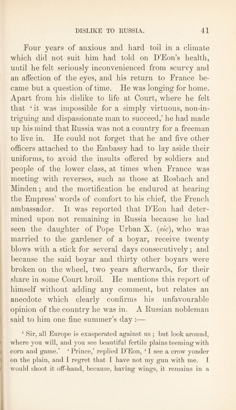 Four years of anxious and hard toil in a climate which did not suit him had told on D’Eon’s health, until he felt seriously inconvenienced from scurvy and an affection of the eyes, and his return to France be- came but a question of time. He was longing for home. Apart from his dislike to life at Court, where he felt that 4 it was impossible for a simply virtuous, non-in- triguing and dispassionate man to succeed,5 he had made up his mind that Russia was not a country for a freeman to live in. He could not forget that he and five other officers attached to the Embassy had to lay aside their uniforms, to avoid the insults offered by soldiers and people of the lower class, at times when France was meeting with reverses, such as those at Rosbach and Minden ; and the mortification he endured at hearing the Empress5 words of comfort to his chief, the French ambassador. It was reported that H’Eon had deter- mined upon not remaining in Russia because he had seen the daughter of Pope Urban X. (sic), who was married to the gardener of a boyar, receive twenty blows with a stick for several days consecutively ; and because the said boyar and thirty other boyars were broken on the wheel, two years afterwards, for their share in some Court broil. He mentions this report of himself without adding any comment, but relates an anecdote which clearly confirms his unfavourable opinion of the country he was in. A Russian nobleman said to him one fine summer’s day :— 4 Sir, all Europe is exasperated against us ; but look around, where you will, and you see beautiful fertile plains teeming with corn and game.’ 4 Prince,5 replied D’Eon, 41 see a crow yonder on the plain, and I regret that I have not my gun with me. I would shoot it off-hand, because, having wings, it remains in a